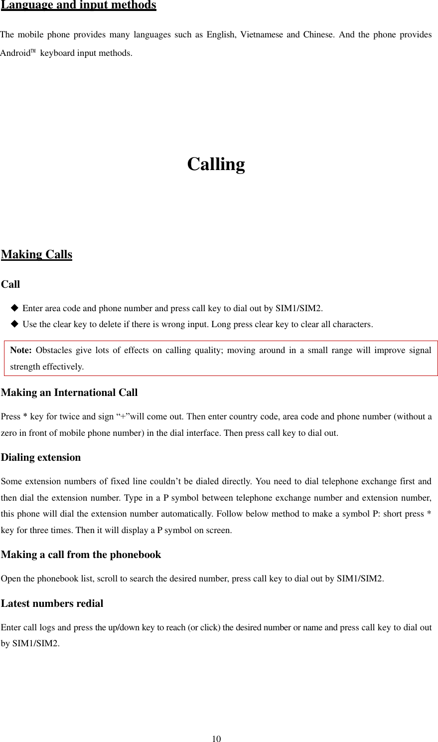   10 Language and input methods The mobile  phone provides many languages such  as  English, Vietnamese and Chinese. And the phone  provides Android™  keyboard input methods.       Calling   Making Calls Call  Enter area code and phone number and press call key to dial out by SIM1/SIM2.  Use the clear key to delete if there is wrong input. Long press clear key to clear all characters. Note: Obstacles  give  lots  of  effects  on  calling  quality;  moving  around  in  a  small  range will  improve  signal strength effectively. Making an International Call Press * key for twice and sign “+”will come out. Then enter country code, area code and phone number (without a zero in front of mobile phone number) in the dial interface. Then press call key to dial out. Dialing extension   Some extension numbers of fixed line couldn’t be  dialed directly. You need to dial telephone exchange first and then dial the extension number. Type in a P symbol between telephone exchange number and extension number, this phone will dial the extension number automatically. Follow below method to make a symbol P: short press * key for three times. Then it will display a P symbol on screen. Making a call from the phonebook Open the phonebook list, scroll to search the desired number, press call key to dial out by SIM1/SIM2. Latest numbers redial   Enter call logs and press the up/down key to reach (or click) the desired number or name and press call key to dial out by SIM1/SIM2.     