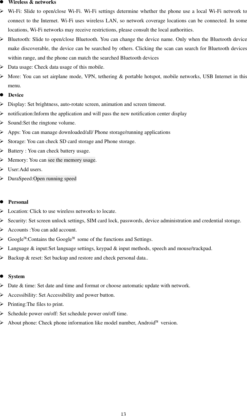   13                                         Wireless &amp; networks  Wi-Fi: Slide to open/close Wi-Fi. Wi-Fi settings determine whether the phone use a local Wi-Fi network to connect to the Internet. Wi-Fi uses wireless LAN, so network coverage locations can be connected. In some locations, Wi-Fi networks may receive restrictions, please consult the local authorities.  Bluetooth: Slide to open/close Bluetooth. You can change the device name. Only when the Bluetooth device make discoverable, the device can be searched by others. Clicking the scan can search for Bluetooth devices within range, and the phone can match the searched Bluetooth devices  Data usage: Check data usage of this mobile.  More: You can set airplane mode, VPN, tethering &amp; portable hotspot, mobile networks, USB Internet in this menu.    Device  Display: Set brightness, auto-rotate screen, animation and screen timeout.  notification:Inform the application and will pass the new notification center display  Sound:Set the ringtone volume.  Apps: You can manage downloaded/all/ Phone storage/running applications  Storage: You can check SD card storage and Phone storage.  Battery : You can check battery usage.  Memory: You can see the memory usage.  User:Add users.  DuraSpeed:Open running speed   Personal  Location: Click to use wireless networks to locate.  Security: Set screen unlock settings, SIM card lock, passwords, device administration and credential storage.  Accounts :You can add account.  Google™:Contains the Google™  some of the functions and Settings.  Language &amp; input:Set language settings, keypad &amp; input methods, speech and mouse/trackpad.  Backup &amp; reset: Set backup and restore and check personal data..   System  Date &amp; time: Set date and time and format or choose automatic update with network.  Accessibility: Set Accessibility and power button.  Printing:The files to print.  Schedule power on/off: Set schedule power on/off time.  About phone: Check phone information like model number, Android™  version.   