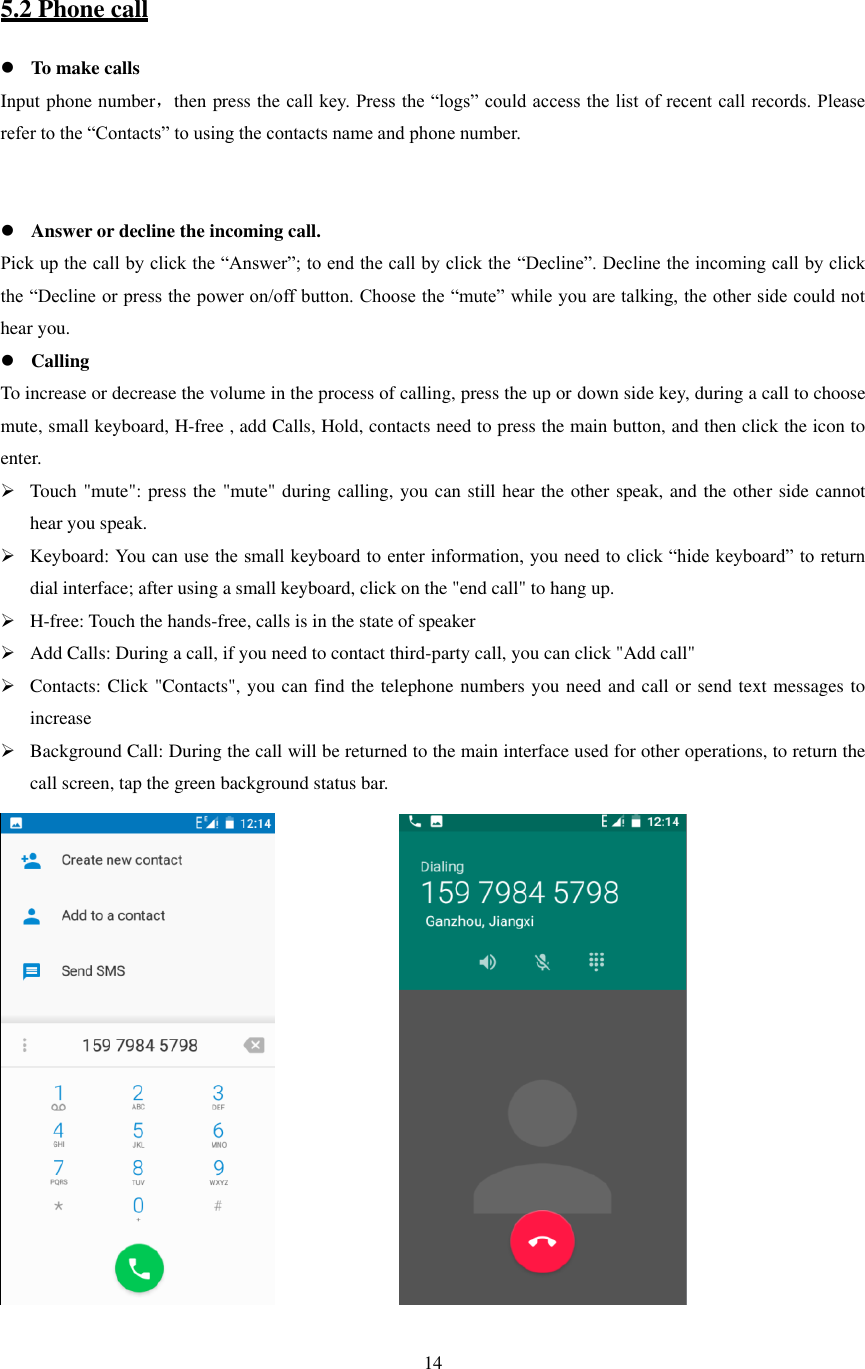   14   5.2 Phone call  To make calls Input phone number，then press the call key. Press the “logs” could access the list of recent call records. Please refer to the “Contacts” to using the contacts name and phone number.    Answer or decline the incoming call. Pick up the call by click the “Answer”; to end the call by click the “Decline”. Decline the incoming call by click the “Decline or press the power on/off button. Choose the “mute” while you are talking, the other side could not hear you.  Calling To increase or decrease the volume in the process of calling, press the up or down side key, during a call to choose mute, small keyboard, H-free , add Calls, Hold, contacts need to press the main button, and then click the icon to enter.  Touch &quot;mute&quot;: press the &quot;mute&quot; during calling, you can still hear the other speak, and the other side cannot hear you speak.  Keyboard: You can use the small keyboard to enter information, you need to click “hide keyboard” to return dial interface; after using a small keyboard, click on the &quot;end call&quot; to hang up.  H-free: Touch the hands-free, calls is in the state of speaker  Add Calls: During a call, if you need to contact third-party call, you can click &quot;Add call&quot;  Contacts: Click &quot;Contacts&quot;, you can find the telephone numbers you need and call or send text messages to increase  Background Call: During the call will be returned to the main interface used for other operations, to return the call screen, tap the green background status bar.             