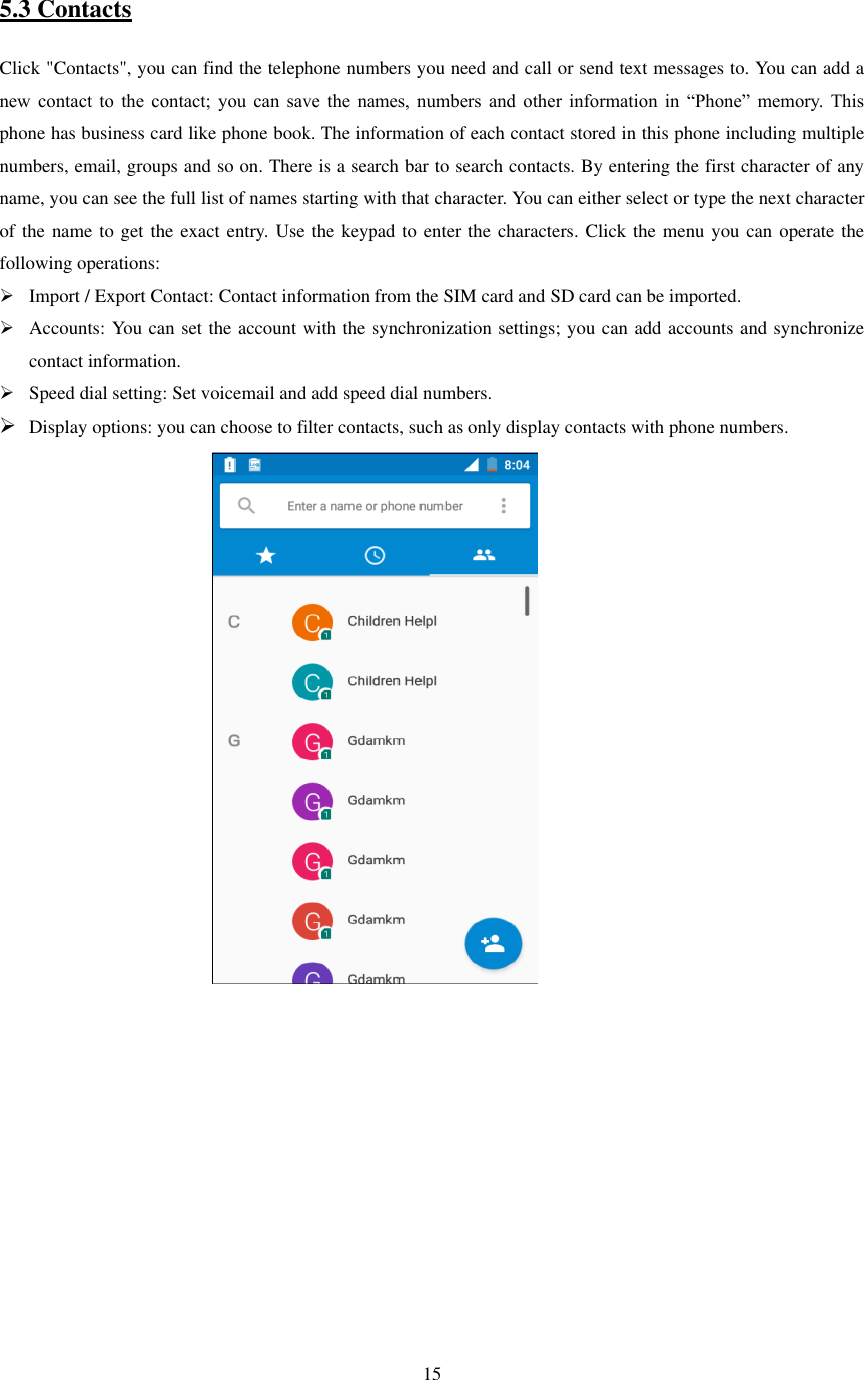   15      5.3 Contacts Click &quot;Contacts&quot;, you can find the telephone numbers you need and call or send text messages to. You can add a new  contact  to  the  contact;  you  can  save  the  names,  numbers  and  other  information  in  “Phone”  memory.  This phone has business card like phone book. The information of each contact stored in this phone including multiple numbers, email, groups and so on. There is a search bar to search contacts. By entering the first character of any name, you can see the full list of names starting with that character. You can either select or type the next character of the name to get the exact entry. Use the keypad to enter the characters. Click the menu you can operate the following operations:  Import / Export Contact: Contact information from the SIM card and SD card can be imported.  Accounts: You can set the account with the synchronization settings; you can add accounts and synchronize contact information.  Speed dial setting: Set voicemail and add speed dial numbers.  Display options: you can choose to filter contacts, such as only display contacts with phone numbers.                                                 