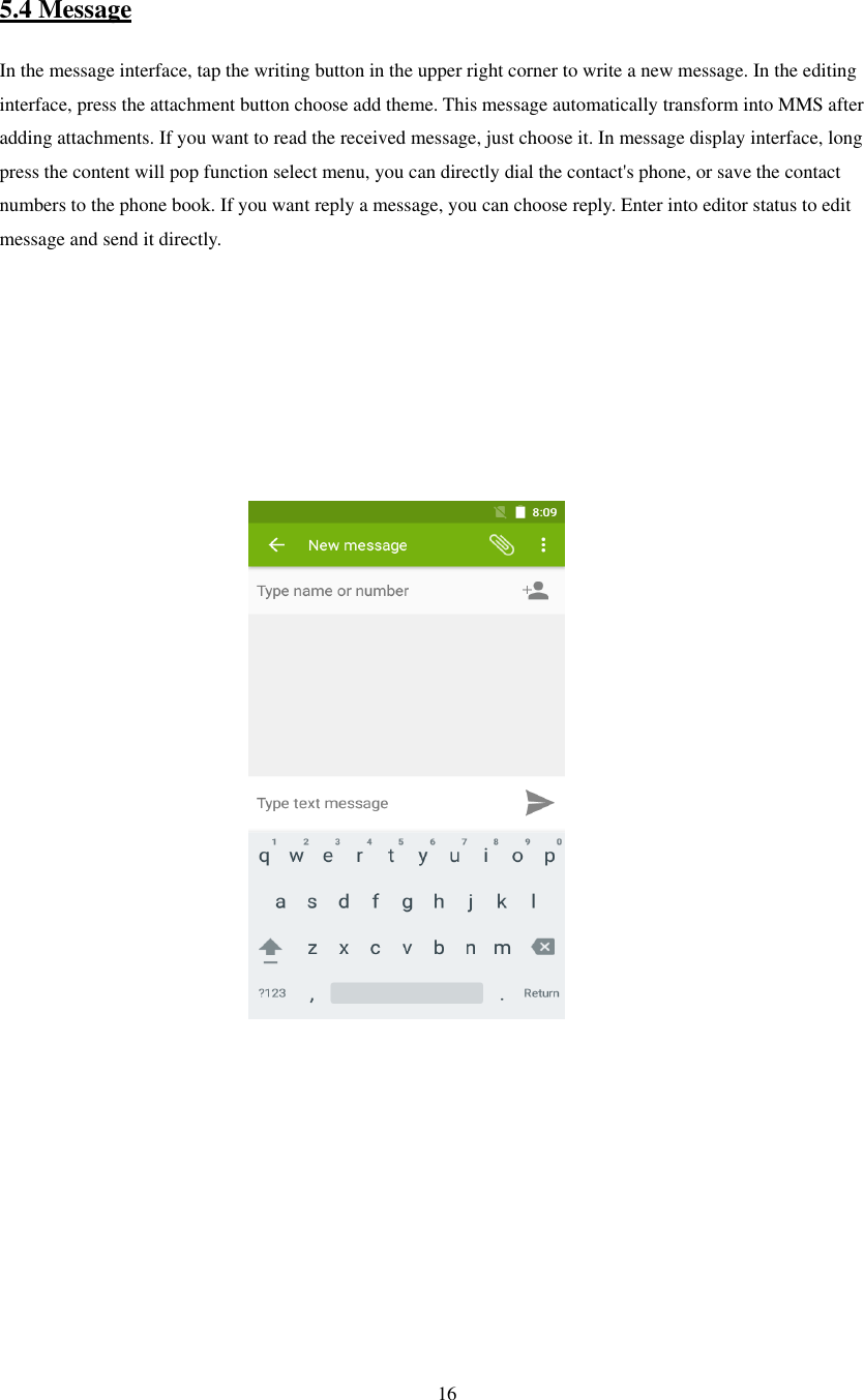   16   5.4 Message In the message interface, tap the writing button in the upper right corner to write a new message. In the editing interface, press the attachment button choose add theme. This message automatically transform into MMS after adding attachments. If you want to read the received message, just choose it. In message display interface, long press the content will pop function select menu, you can directly dial the contact&apos;s phone, or save the contact numbers to the phone book. If you want reply a message, you can choose reply. Enter into editor status to edit message and send it directly.                                                                                                              