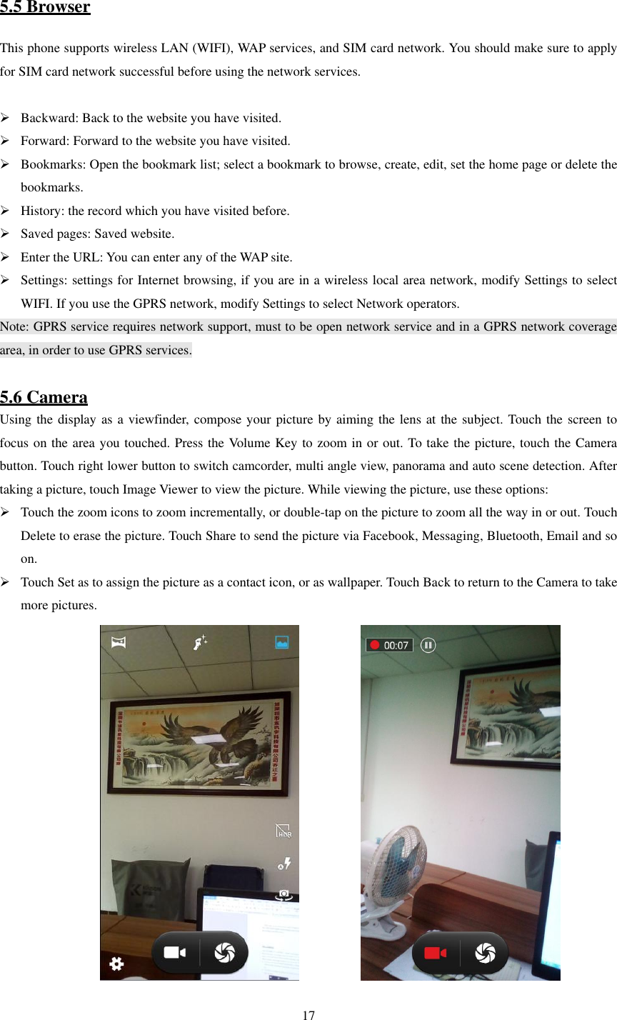   17  5.5 Browser This phone supports wireless LAN (WIFI), WAP services, and SIM card network. You should make sure to apply for SIM card network successful before using the network services.   Backward: Back to the website you have visited.  Forward: Forward to the website you have visited.  Bookmarks: Open the bookmark list; select a bookmark to browse, create, edit, set the home page or delete the bookmarks.  History: the record which you have visited before.  Saved pages: Saved website.  Enter the URL: You can enter any of the WAP site.  Settings: settings for Internet browsing, if you are in a wireless local area network, modify Settings to select WIFI. If you use the GPRS network, modify Settings to select Network operators. Note: GPRS service requires network support, must to be open network service and in a GPRS network coverage area, in order to use GPRS services.  5.6 Camera Using the display as a viewfinder, compose your picture by aiming the lens at the subject. Touch the screen to focus on the area you touched. Press the Volume Key to zoom in or out. To take the picture, touch the Camera button. Touch right lower button to switch camcorder, multi angle view, panorama and auto scene detection. After taking a picture, touch Image Viewer to view the picture. While viewing the picture, use these options:    Touch the zoom icons to zoom incrementally, or double-tap on the picture to zoom all the way in or out. Touch Delete to erase the picture. Touch Share to send the picture via Facebook, Messaging, Bluetooth, Email and so on.  Touch Set as to assign the picture as a contact icon, or as wallpaper. Touch Back to return to the Camera to take more pictures.                          
