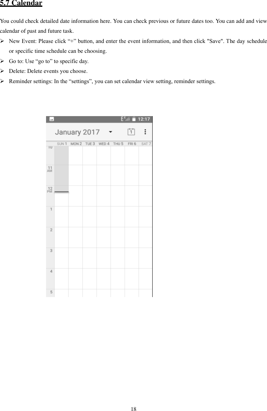   18             5.7 Calendar You could check detailed date information here. You can check previous or future dates too. You can add and view calendar of past and future task.  New Event: Please click “+” button, and enter the event information, and then click &quot;Save&quot;. The day schedule or specific time schedule can be choosing.  Go to: Use “go to” to specific day.  Delete: Delete events you choose.  Reminder settings: In the “settings”, you can set calendar view setting, reminder settings.                                                                                               