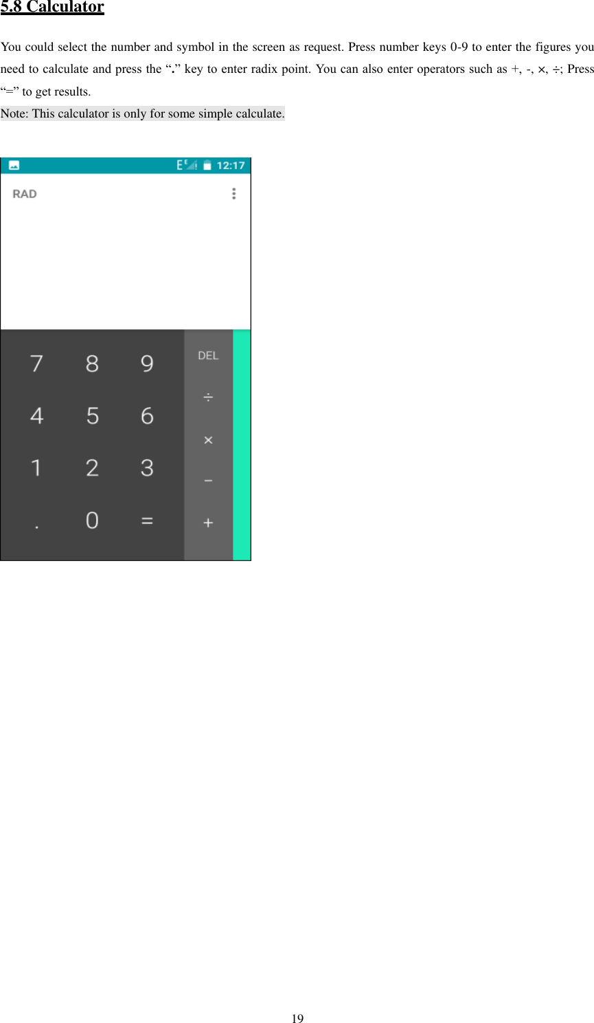   19 5.8 Calculator You could select the number and symbol in the screen as request. Press number keys 0-9 to enter the figures you need to calculate and press the “.” key to enter radix point. You can also enter operators such as +,  -, ×, ÷; Press “=” to get results. Note: This calculator is only for some simple calculate.                