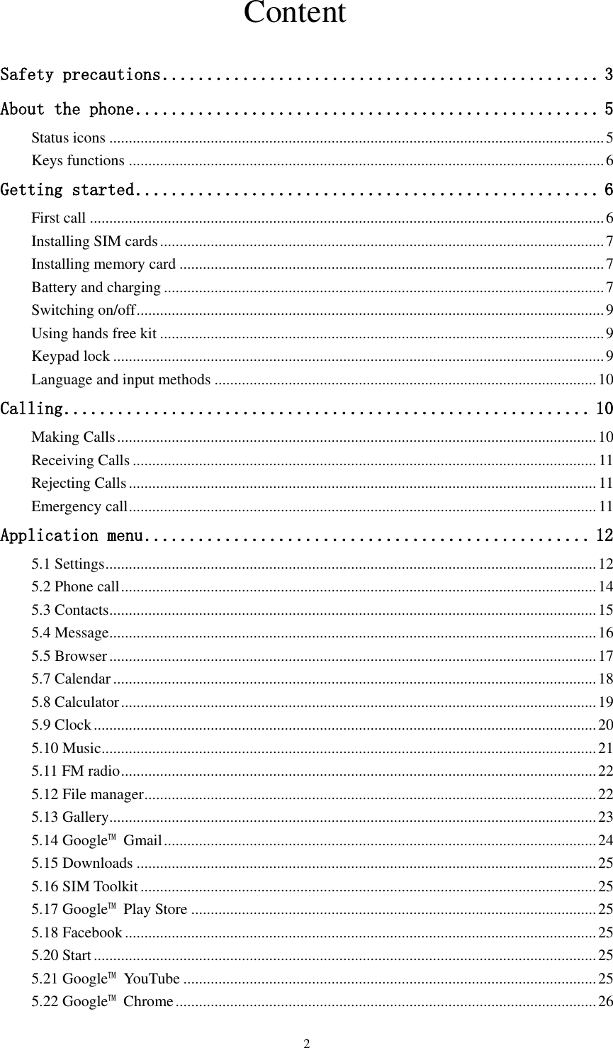  2                               Content  Safety precautions ................................................. 3 About the phone .................................................... 5 Status icons ............................................................................................................................... 5 Keys functions .......................................................................................................................... 6 Getting started .................................................... 6 First call .................................................................................................................................... 6 Installing SIM cards .................................................................................................................. 7 Installing memory card ............................................................................................................. 7 Battery and charging ................................................................................................................. 7 Switching on/off ........................................................................................................................ 9 Using hands free kit .................................................................................................................. 9 Keypad lock .............................................................................................................................. 9 Language and input methods .................................................................................................. 10 Calling ........................................................... 10 Making Calls ........................................................................................................................... 10 Receiving Calls ....................................................................................................................... 11 Rejecting Calls ........................................................................................................................ 11 Emergency call ........................................................................................................................ 11 Application menu .................................................. 12 5.1 Settings .............................................................................................................................. 12 5.2 Phone call .......................................................................................................................... 14 5.3 Contacts ............................................................................................................................. 15 5.4 Message ............................................................................................................................. 16 5.5 Browser ............................................................................................................................. 17 5.7 Calendar ............................................................................................................................ 18 5.8 Calculator .......................................................................................................................... 19 5.9 Clock ................................................................................................................................. 20 5.10 Music ............................................................................................................................... 21 5.11 FM radio .......................................................................................................................... 22 5.12 File manager .................................................................................................................... 22 5.13 Gallery ............................................................................................................................. 23 5.14 Google™  Gmail ............................................................................................................... 24 5.15 Downloads ...................................................................................................................... 25 5.16 SIM Toolkit ..................................................................................................................... 25 5.17 Google™ Play Store ........................................................................................................ 25 5.18 Facebook ......................................................................................................................... 25 5.20 Start ................................................................................................................................. 25 5.21 Google™  YouTube .......................................................................................................... 25 5.22 Google™  Chrome ............................................................................................................ 26 