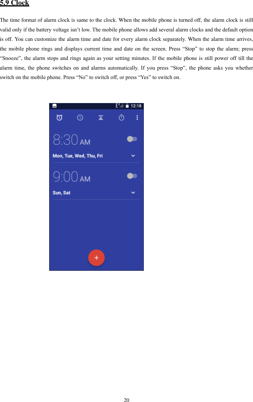   20   5.9 Clock The time format of alarm clock is same to the clock. When the mobile phone is turned off, the alarm clock is still valid only if the battery voltage isn’t low. The mobile phone allows add several alarm clocks and the default option is off. You can customize the alarm time and date for every alarm clock separately. When the alarm time arrives, the  mobile  phone  rings  and  displays  current  time  and  date  on  the  screen.  Press  “Stop”  to  stop  the  alarm;  press “Snooze”, the alarm stops and rings again as your setting minutes. If the mobile phone is still power off till the alarm  time,  the  phone  switches  on  and  alarms  automatically.  If  you  press  “Stop”,  the  phone  asks  you  whether switch on the mobile phone. Press “No” to switch off, or press “Yes” to switch on.                                                                