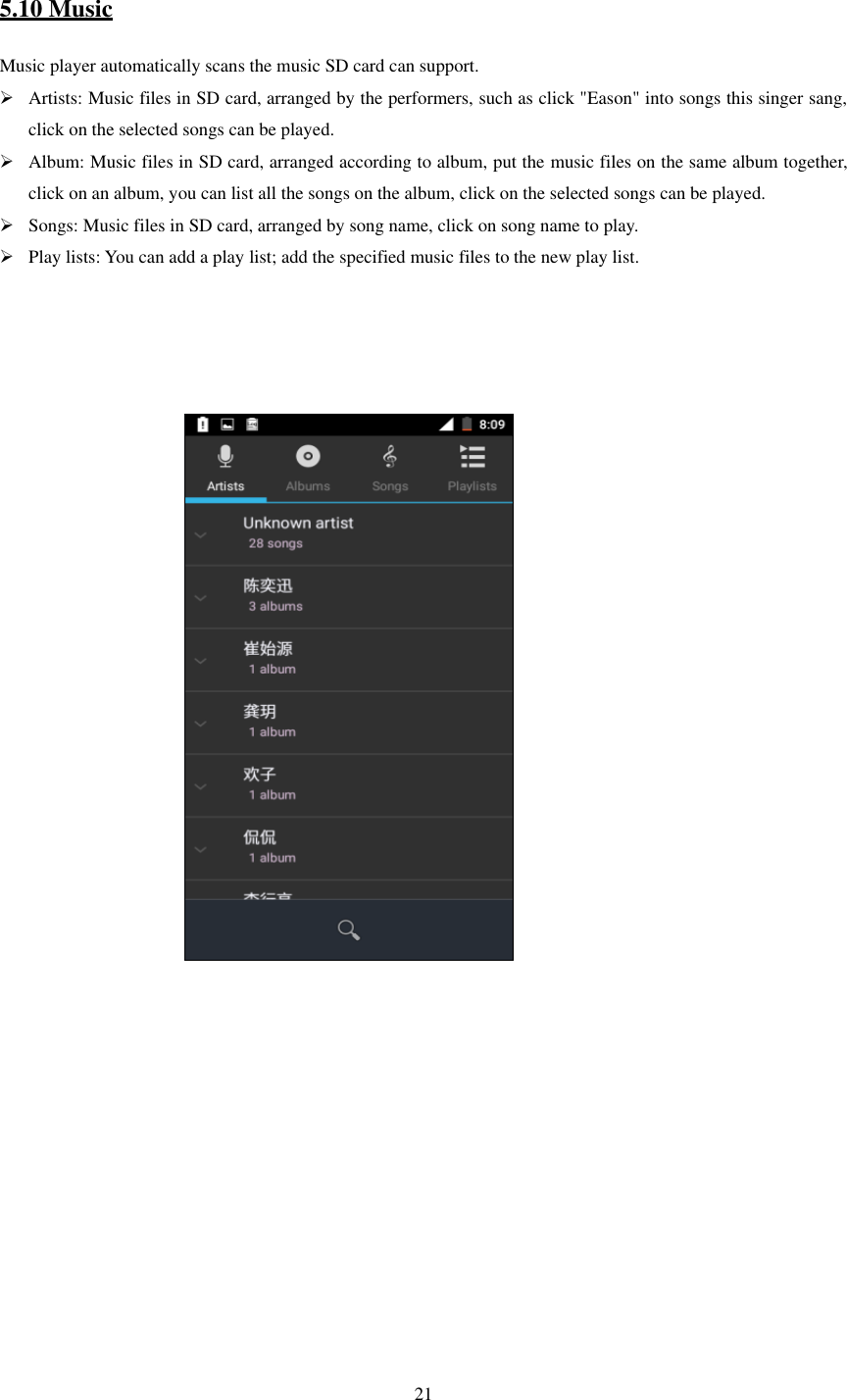  21  5.10 Music Music player automatically scans the music SD card can support.  Artists: Music files in SD card, arranged by the performers, such as click &quot;Eason&quot; into songs this singer sang, click on the selected songs can be played.  Album: Music files in SD card, arranged according to album, put the music files on the same album together, click on an album, you can list all the songs on the album, click on the selected songs can be played.  Songs: Music files in SD card, arranged by song name, click on song name to play.  Play lists: You can add a play list; add the specified music files to the new play list.                                                                                                           