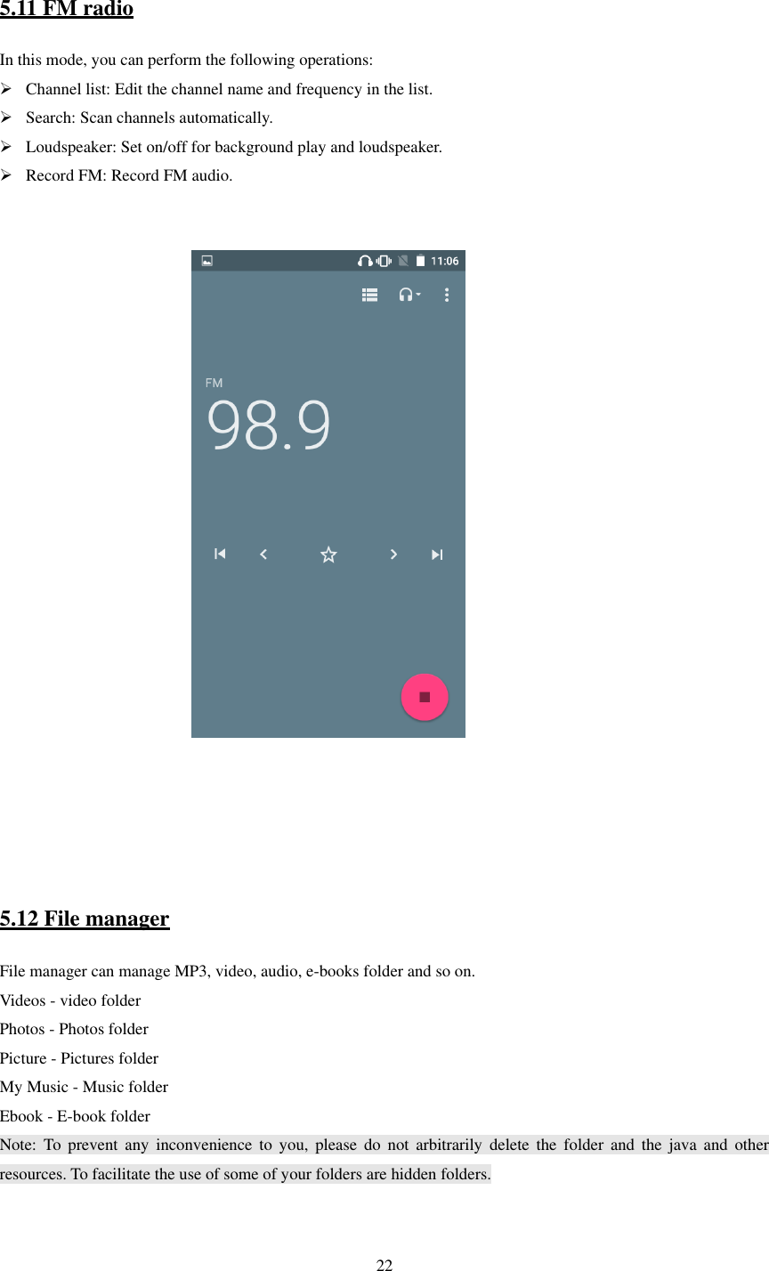   22  5.11 FM radio In this mode, you can perform the following operations:    Channel list: Edit the channel name and frequency in the list.    Search: Scan channels automatically.  Loudspeaker: Set on/off for background play and loudspeaker.  Record FM: Record FM audio.                                                           5.12 File manager File manager can manage MP3, video, audio, e-books folder and so on. Videos - video folder Photos - Photos folder Picture - Pictures folder My Music - Music folder Ebook - E-book folder Note:  To  prevent  any  inconvenience to  you,  please  do  not  arbitrarily  delete  the  folder  and  the  java  and  other resources. To facilitate the use of some of your folders are hidden folders.    