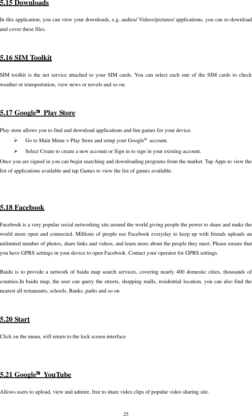   25  5.15 Downloads In this application, you can view your downloads, e.g. audios/ Videos/pictures/ applications, you can re-download and cover these files.   5.16 SIM Toolkit SIM toolkit is  the net service attached  to your SIM  cards.  You can select  each one of the  SIM cards to check weather or transportation, view news or novels and so on.   5.17 Google™ Play Store   Play store allows you to find and download applications and fun games for your device.  Go to Main Menu &gt; Play Store and setup your Google™  account.  Select Create to create a new account or Sign in to sign in your existing account. Once you are signed in you can begin searching and downloading programs from the market. Tap Apps to view the list of applications available and tap Games to view the list of games available.    5.18 Facebook   Facebook is a very popular social networking site around the world giving people the power to share and make the world more open and connected. Millions of people use Facebook everyday to keep up with friends uploads an unlimited number of photos, share links and videos, and learn more about the people they meet. Please ensure that you have GPRS settings in your device to open Facebook. Contact your operator for GPRS settings.  Baidu is  to provide  a network  of baidu  map search services, covering  nearly 400 domestic cities, thousands of counties.In baidu map, the user can query the streets, shopping malls, residential location, you can also find the nearest all restaurants, schools, Banks, parks and so on   5.20 Start Click on the menu, will return to the lock screen interface    5.21 Google™  YouTube Allows users to upload, view and admire, free to share video clips of popular video sharing site. 
