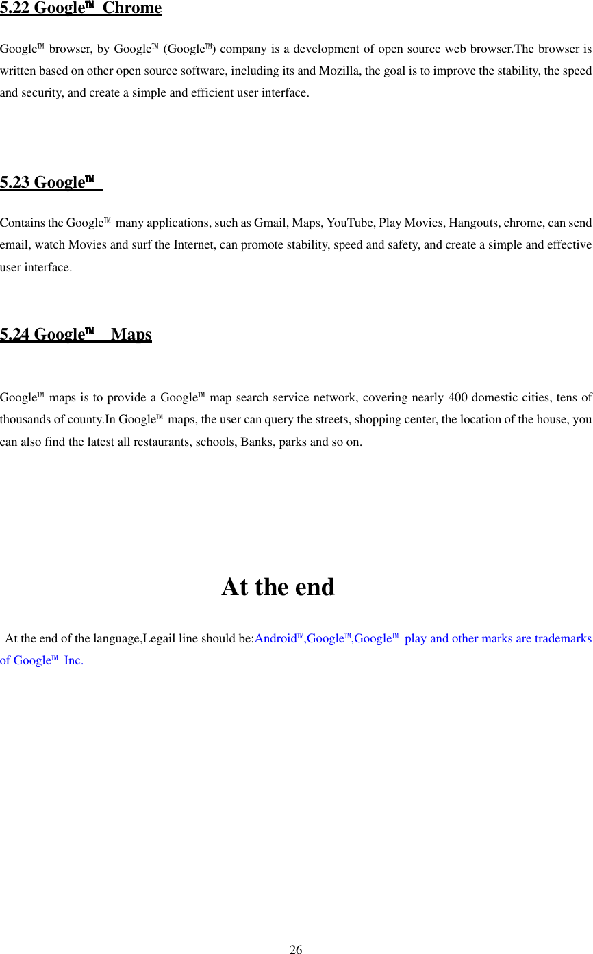   26    5.22 Google™  Chrome Google™  browser, by Google™ (Google™) company is a development of open source web browser.The browser is written based on other open source software, including its and Mozilla, the goal is to improve the stability, the speed and security, and create a simple and efficient user interface.    5.23 Google™ Contains the Google™  many applications, such as Gmail, Maps, YouTube, Play Movies, Hangouts, chrome, can send email, watch Movies and surf the Internet, can promote stability, speed and safety, and create a simple and effective user interface.   5.24 Google™  Maps  Google™  maps is to provide a Google™ map search service network, covering nearly 400 domestic cities, tens of thousands of county.In Google™  maps, the user can query the streets, shopping center, the location of the house, you can also find the latest all restaurants, schools, Banks, parks and so on.                                                    At the end     At the end of the language,Legail line should be:Android™,Google™,Google™  play and other marks are trademarks of Google™  Inc.  