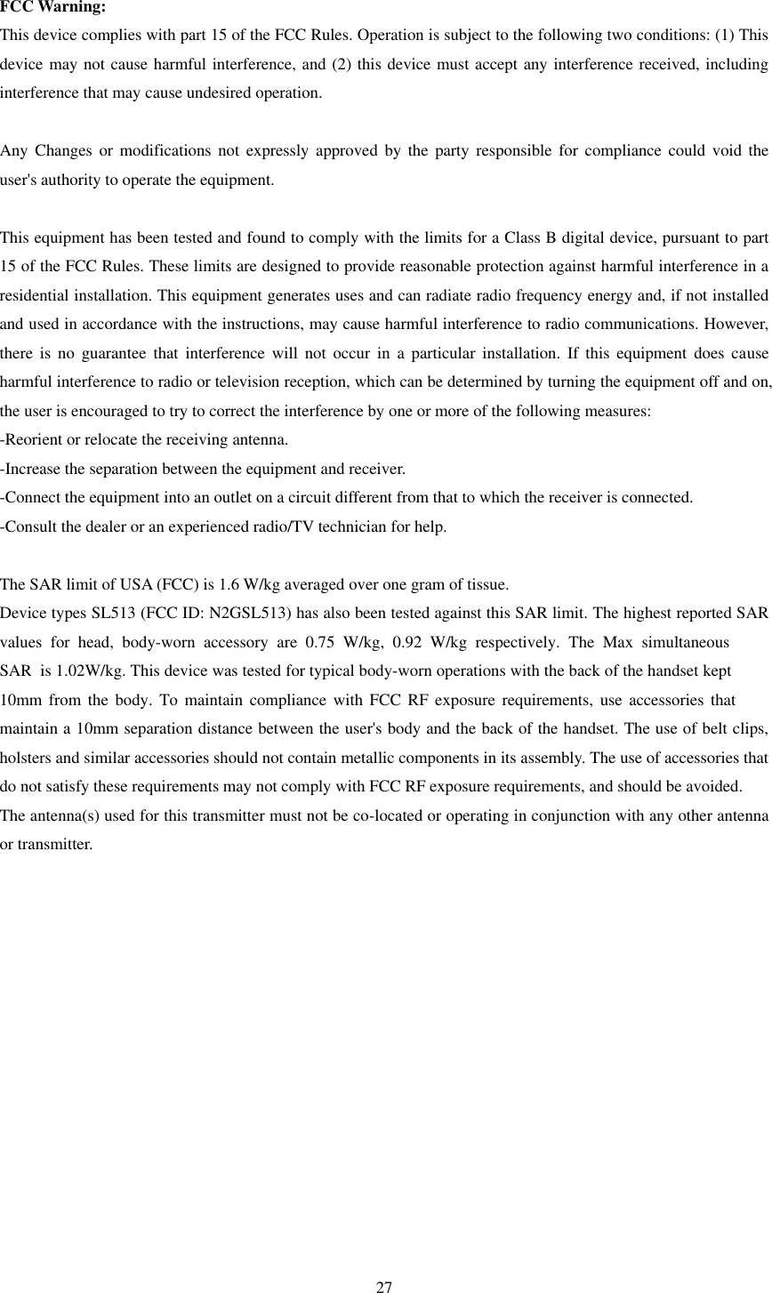 27 FCC Warning: This device complies with part 15 of the FCC Rules. Operation is subject to the following two conditions: (1) This device may not cause harmful interference, and (2) this device must accept any interference received, including interference that may cause undesired operation. Any  Changes  or  modifications  not expressly  approved  by  the  party responsible for  compliance  could  void the user&apos;s authority to operate the equipment. This equipment has been tested and found to comply with the limits for a Class B digital device, pursuant to part 15 of the FCC Rules. These limits are designed to provide reasonable protection against harmful interference in a residential installation. This equipment generates uses and can radiate radio frequency energy and, if not installed and used in accordance with the instructions, may cause harmful interference to radio communications. However, there  is  no  guarantee  that  interference  will  not  occur  in  a  particular  installation.  If  this  equipment  does  cause harmful interference to radio or television reception, which can be determined by turning the equipment off and on, the user is encouraged to try to correct the interference by one or more of the following measures: -Reorient or relocate the receiving antenna. -Increase the separation between the equipment and receiver. -Connect the equipment into an outlet on a circuit different from that to which the receiver is connected. -Consult the dealer or an experienced radio/TV technician for help. The SAR limit of USA (FCC) is 1.6 W/kg averaged over one gram of tissue.   Device types SL513 (FCC ID: N2GSL513) has also been tested against this SAR limit. The highest reported SAR values  for  head,  body-worn  accessory  are 0.75  W/kg,  0.92  W/kg  respectively.  The Max simultaneous SAR  is 1.02W/kg. This device was tested for typical body-worn operations with the back of the handset kept 10mm  from  the  body. To maintain  compliance  with  FCC RF exposure  requirements,  use accessories that maintain a 10mm separation distance between the user&apos;s body and the back of the handset. The use of belt clips, holsters and similar accessories should not contain metallic components in its assembly. The use of accessories that do not satisfy these requirements may not comply with FCC RF exposure requirements, and should be avoided. The antenna(s) used for this transmitter must not be co-located or operating in conjunction with any other antenna or transmitter. 