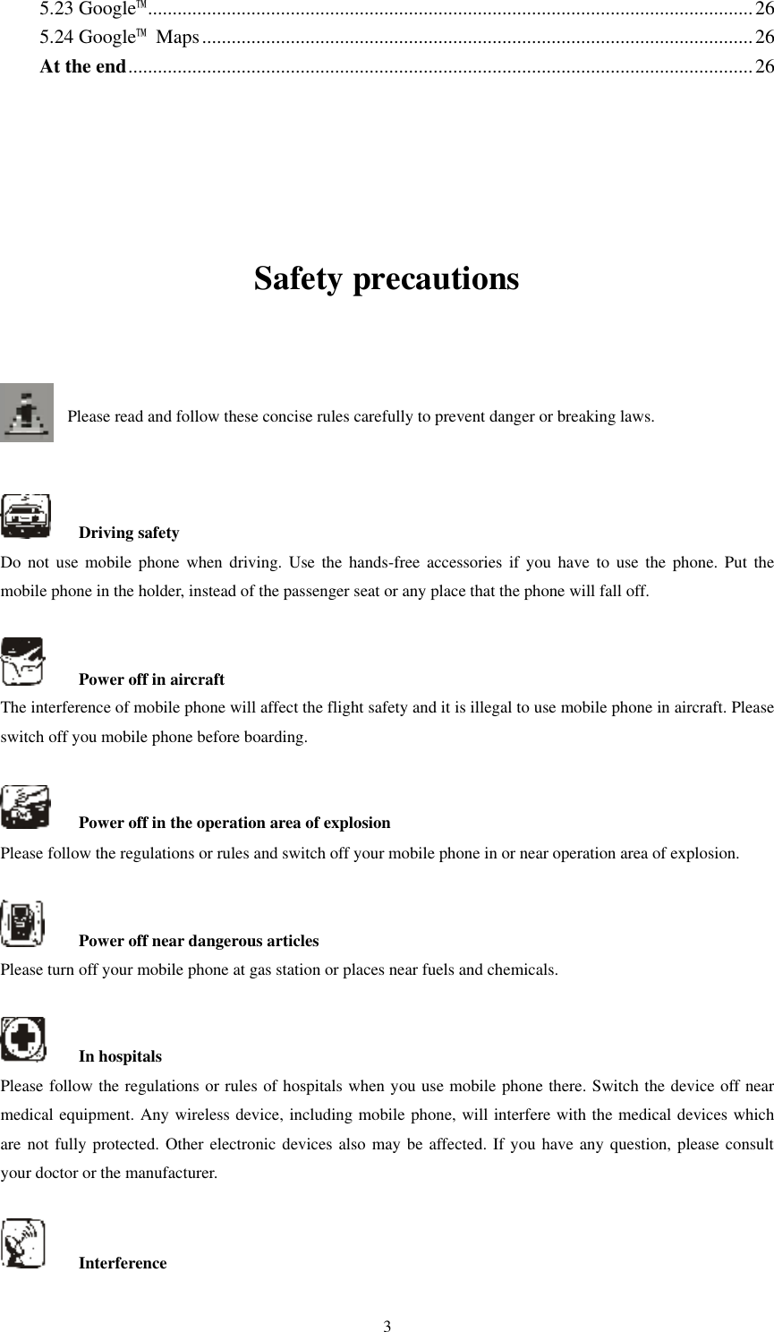   3 5.23 Google™ ........................................................................................................................... 26 5.24 Google™  Maps ................................................................................................................ 26 At the end ............................................................................................................................... 26    Safety precautions   Please read and follow these concise rules carefully to prevent danger or breaking laws.       Driving safety Do  not  use  mobile phone  when  driving.  Use the hands-free  accessories if you  have  to  use the  phone.  Put  the mobile phone in the holder, instead of the passenger seat or any place that the phone will fall off.      Power off in aircraft The interference of mobile phone will affect the flight safety and it is illegal to use mobile phone in aircraft. Please switch off you mobile phone before boarding.      Power off in the operation area of explosion Please follow the regulations or rules and switch off your mobile phone in or near operation area of explosion.      Power off near dangerous articles Please turn off your mobile phone at gas station or places near fuels and chemicals.      In hospitals Please follow the regulations or rules of hospitals when you use mobile phone there. Switch the device off near medical equipment. Any wireless device, including mobile phone, will interfere with the medical devices which are not fully protected. Other electronic devices also may be affected. If you have any question, please consult your doctor or the manufacturer.      Interference 