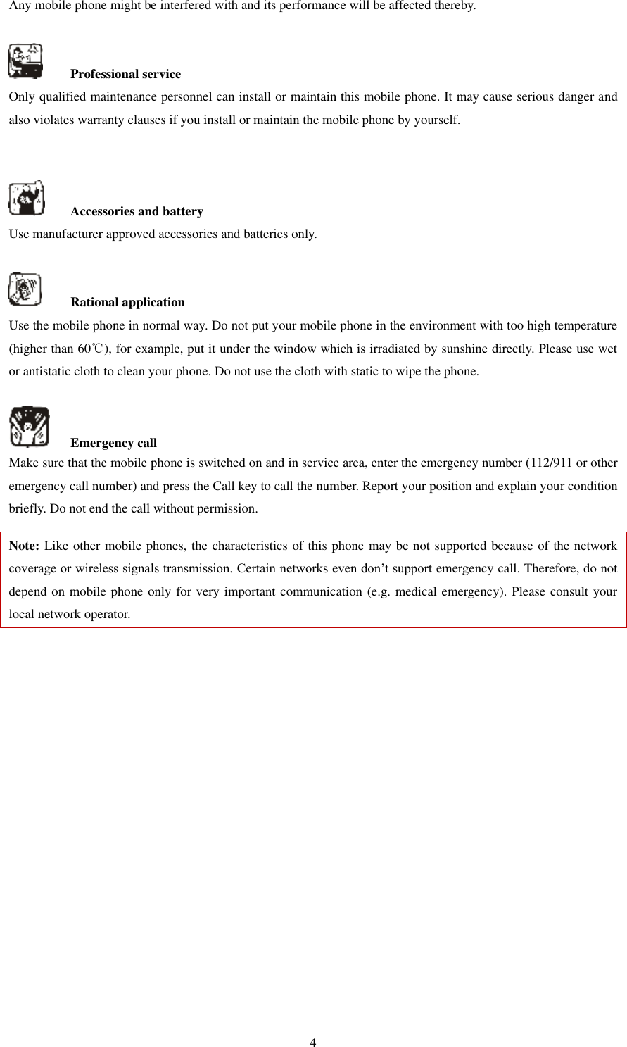   4 Any mobile phone might be interfered with and its performance will be affected thereby.      Professional service   Only qualified maintenance personnel can install or maintain this mobile phone. It may cause serious danger and also violates warranty clauses if you install or maintain the mobile phone by yourself.       Accessories and battery Use manufacturer approved accessories and batteries only.      Rational application Use the mobile phone in normal way. Do not put your mobile phone in the environment with too high temperature (higher than 60℃), for example, put it under the window which is irradiated by sunshine directly. Please use wet or antistatic cloth to clean your phone. Do not use the cloth with static to wipe the phone.      Emergency call Make sure that the mobile phone is switched on and in service area, enter the emergency number (112/911 or other emergency call number) and press the Call key to call the number. Report your position and explain your condition briefly. Do not end the call without permission.   Note: Like other mobile phones, the characteristics of this phone may be not supported because of the network coverage or wireless signals transmission. Certain networks even don’t support emergency call. Therefore, do not depend on mobile phone only for very important communication (e.g. medical emergency). Please consult your local network operator.                    