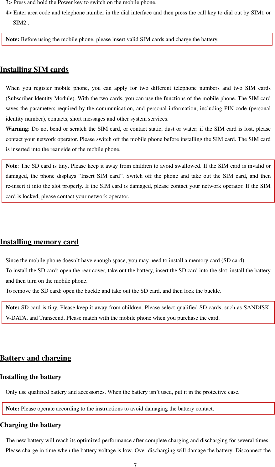   7 3&gt; Press and hold the Power key to switch on the mobile phone.   4&gt; Enter area code and telephone number in the dial interface and then press the call key to dial out by SIM1 or SIM2 .   Note: Before using the mobile phone, please insert valid SIM cards and charge the battery.    Installing SIM cards When  you  register  mobile  phone,  you  can  apply  for  two  different  telephone  numbers  and  two  SIM  cards (Subscriber Identity Module). With the two cards, you can use the functions of the mobile phone. The SIM card saves the parameters required by the communication, and personal information, including PIN code (personal identity number), contacts, short messages and other system services.   Warning: Do not bend or scratch the SIM card, or contact static, dust or water; if the SIM card is lost, please contact your network operator. Please switch off the mobile phone before installing the SIM card. The SIM card is inserted into the rear side of the mobile phone.   Note: The SD card is tiny. Please keep it away from children to avoid swallowed. If the SIM card is invalid or damaged,  the  phone  displays  “Insert  SIM  card”.  Switch  off  the  phone  and  take  out  the  SIM  card,  and  then re-insert it into the slot properly. If the SIM card is damaged, please contact your network operator. If the SIM card is locked, please contact your network operator.     Installing memory card Since the mobile phone doesn’t have enough space, you may need to install a memory card (SD card).   To install the SD card: open the rear cover, take out the battery, insert the SD card into the slot, install the battery and then turn on the mobile phone.   To remove the SD card: open the buckle and take out the SD card, and then lock the buckle.   Note: SD card is tiny. Please keep it away from children. Please select qualified SD cards, such as SANDISK, V-DATA, and Transcend. Please match with the mobile phone when you purchase the card.     Battery and charging Installing the battery Only use qualified battery and accessories. When the battery isn’t used, put it in the protective case.   Note: Please operate according to the instructions to avoid damaging the battery contact. Charging the battery The new battery will reach its optimized performance after complete charging and discharging for several times.   Please charge in time when the battery voltage is low. Over discharging will damage the battery. Disconnect the 