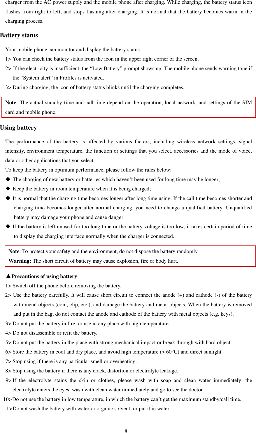   8 charger from the AC power supply and the mobile phone after charging. While charging, the battery status icon flashes from right to left, and stops flashing after charging. It is normal that the battery becomes warm in the charging process.   Battery status Your mobile phone can monitor and display the battery status.   1&gt; You can check the battery status from the icon in the upper right corner of the screen.   2&gt; If the electricity is insufficient, the “Low Battery” prompt shows up. The mobile phone sends warning tone if the “System alert” in Profiles is activated.   3&gt; During charging, the icon of battery status blinks until the charging completes.   Note: The actual standby time and call time depend on the operation, local network, and settings of the SIM card and mobile phone.   Using battery The  performance  of  the  battery  is  affected  by  various  factors,  including  wireless  network  settings,  signal intensity, environment temperature, the function or settings that you select, accessories and the mode of voice, data or other applications that you select.   To keep the battery in optimum performance, please follow the rules below:  The charging of new battery or batteries which haven’t been used for long time may be longer;    Keep the battery in room temperature when it is being charged;    It is normal that the charging time becomes longer after long time using. If the call time becomes shorter and charging time becomes longer after normal charging, you need to change a qualified battery. Unqualified battery may damage your phone and cause danger.    If the battery is left unused for too long time or the battery voltage is too low, it takes certain period of time to display the charging interface normally when the charger is connected.   Note: To protect your safety and the environment, do not dispose the battery randomly.   Warning: The short circuit of battery may cause explosion, fire or body hurt. ▲Precautions of using battery 1&gt; Switch off the phone before removing the battery.   2&gt; Use the battery carefully. It will cause short circuit to connect the anode (+) and cathode (-) of the battery with metal objects (coin, clip, etc.), and damage the battery and metal objects. When the battery is removed and put in the bag, do not contact the anode and cathode of the battery with metal objects (e.g. keys).   3&gt; Do not put the battery in fire, or use in any place with high temperature.   4&gt; Do not disassemble or refit the battery.   5&gt; Do not put the battery in the place with strong mechanical impact or break through with hard object.   6&gt; Store the battery in cool and dry place, and avoid high temperature (&gt; 60°C) and direct sunlight.   7&gt; Stop using if there is any particular smell or overheating.   8&gt; Stop using the battery if there is any crack, distortion or electrolyte leakage.   9&gt; If  the  electrolyte  stains  the  skin  or  clothes,  please  wash  with  soap  and  clean  water  immediately;  the     electrolyte enters the eyes, wash with clean water immediately and go to see the doctor.   10&gt; Do not use the battery in low temperature, in which the battery can’t get the maximum standby/call time.   11&gt; Do not wash the battery with water or organic solvent, or put it in water.   