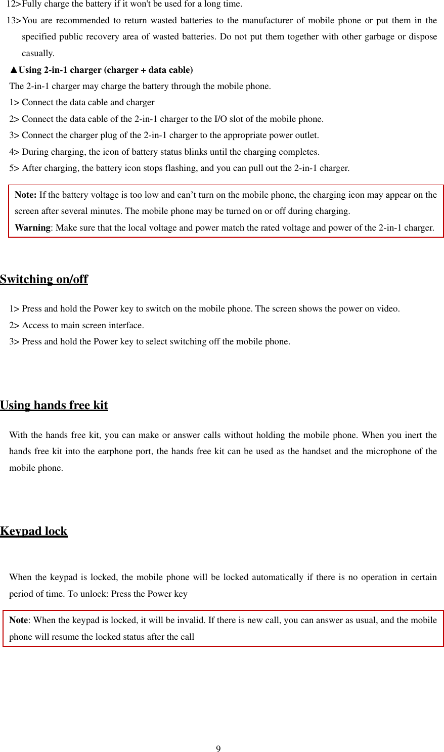   9 12&gt; Fully charge the battery if it won&apos;t be used for a long time.   13&gt; You are recommended to  return wasted batteries to the manufacturer of  mobile phone or put them in the specified public recovery area of wasted batteries. Do not put them together with other garbage or dispose casually.   ▲Using 2-in-1 charger (charger + data cable) The 2-in-1 charger may charge the battery through the mobile phone.   1&gt; Connect the data cable and charger   2&gt; Connect the data cable of the 2-in-1 charger to the I/O slot of the mobile phone.   3&gt; Connect the charger plug of the 2-in-1 charger to the appropriate power outlet.   4&gt; During charging, the icon of battery status blinks until the charging completes.   5&gt; After charging, the battery icon stops flashing, and you can pull out the 2-in-1 charger.   Note: If the battery voltage is too low and can’t turn on the mobile phone, the charging icon may appear on the screen after several minutes. The mobile phone may be turned on or off during charging.   Warning: Make sure that the local voltage and power match the rated voltage and power of the 2-in-1 charger.   Switching on/off 1&gt; Press and hold the Power key to switch on the mobile phone. The screen shows the power on video.   2&gt; Access to main screen interface.   3&gt; Press and hold the Power key to select switching off the mobile phone.     Using hands free kit With the hands free kit, you can make or answer calls without holding the mobile phone. When you inert the hands free kit into the earphone port, the hands free kit can be used as the handset and the microphone of the mobile phone.     Keypad lock  When the keypad is locked, the mobile phone will be locked automatically if there is no operation in certain period of time. To unlock: Press the Power key Note: When the keypad is locked, it will be invalid. If there is new call, you can answer as usual, and the mobile phone will resume the locked status after the call   