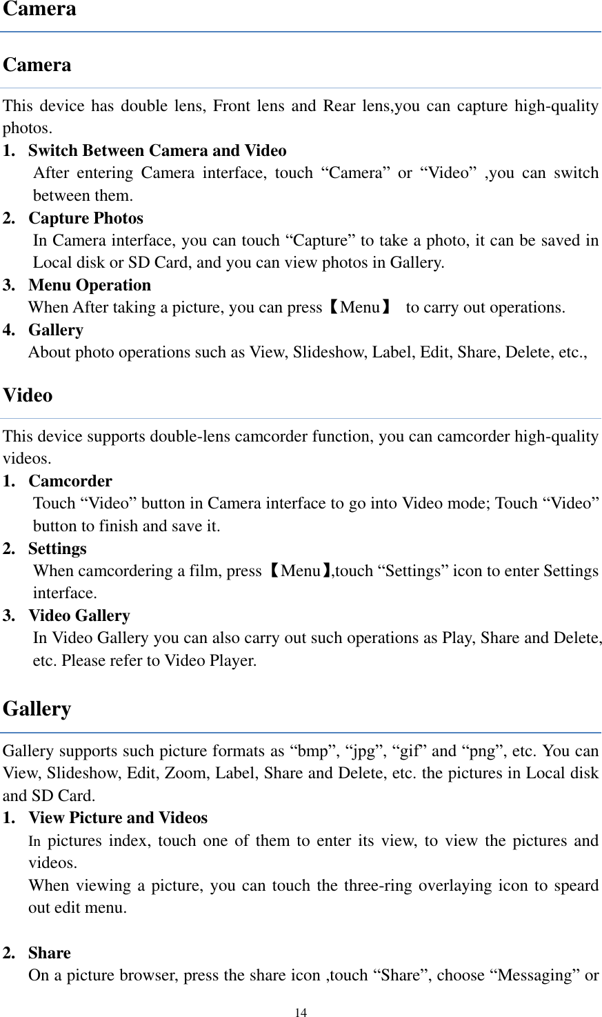  14 Camera Camera This device has double lens, Front lens  and Rear lens,you can  capture high-quality photos. 1. Switch Between Camera and Video After  entering  Camera  interface,  touch  “Camera”  or  “Video”  ,you  can  switch between them. 2. Capture Photos In Camera interface, you can touch “Capture” to take a photo, it can be saved in Local disk or SD Card, and you can view photos in Gallery. 3. Menu Operation When After taking a picture, you can press【Menu】  to carry out operations. 4. Gallery About photo operations such as View, Slideshow, Label, Edit, Share, Delete, etc., Video This device supports double-lens camcorder function, you can camcorder high-quality videos. 1. Camcorder Touch “Video” button in Camera interface to go into Video mode; Touch “Video” button to finish and save it. 2. Settings When camcordering a film, press 【Menu】,touch “Settings” icon to enter Settings interface.   3. Video Gallery In Video Gallery you can also carry out such operations as Play, Share and Delete, etc. Please refer to Video Player. Gallery Gallery supports such picture formats as “bmp”, “jpg”, “gif” and “png”, etc. You can View, Slideshow, Edit, Zoom, Label, Share and Delete, etc. the pictures in Local disk and SD Card. 1. View Picture and Videos In pictures index,  touch one of them to enter its view, to view  the pictures and videos. When viewing a picture, you can touch the three-ring overlaying icon to speard out edit menu.  2. Share On a picture browser, press the share icon ,touch “Share”, choose “Messaging” or 