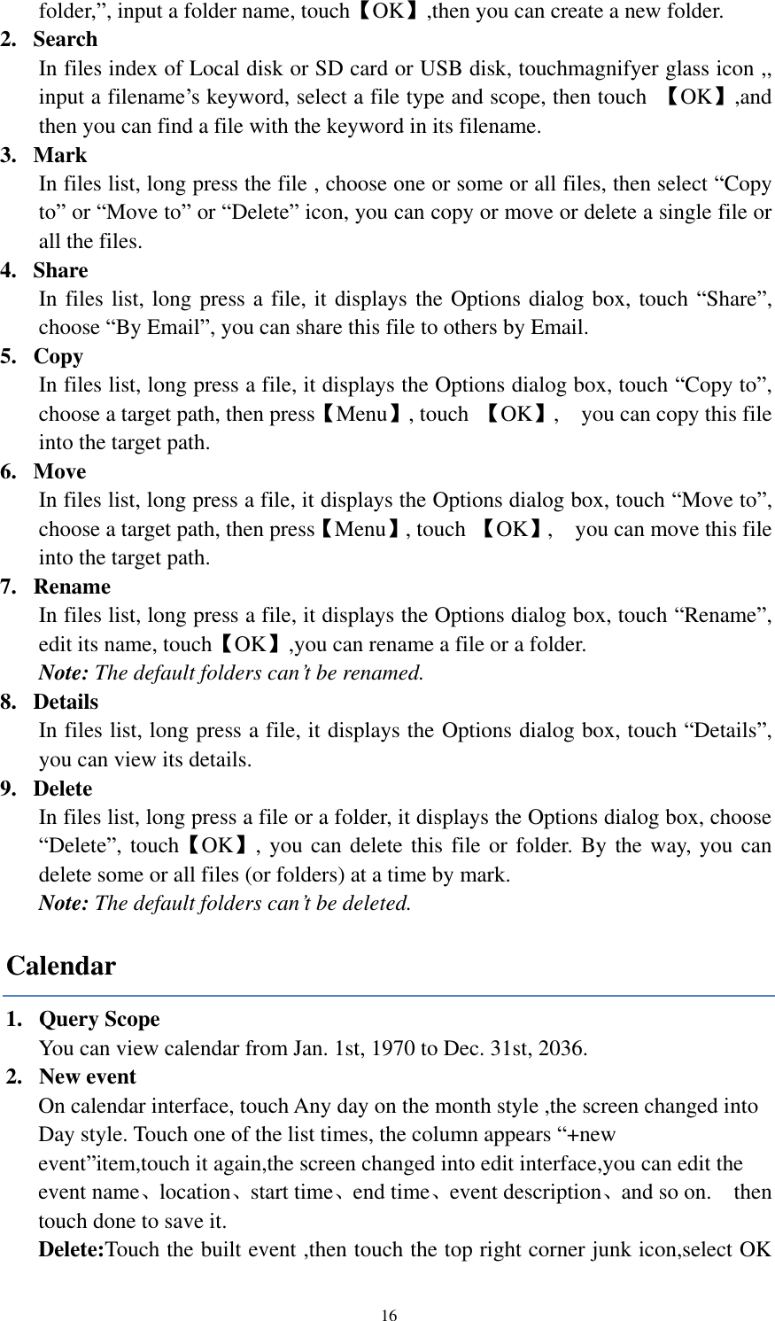  16 folder,”, input a folder name, touch【OK】,then you can create a new folder.   2. Search   In files index of Local disk or SD card or USB disk, touchmagnifyer glass icon ,,   input a filename’s keyword, select a file type and scope, then touch  【OK】,and then you can find a file with the keyword in its filename.   3. Mark   In files list, long press the file , choose one or some or all files, then select “Copy to” or “Move to” or “Delete” icon, you can copy or move or delete a single file or all the files. 4. Share In files list, long press a file, it displays the Options dialog box, touch “Share”, choose “By Email”, you can share this file to others by Email. 5. Copy In files list, long press a file, it displays the Options dialog box, touch “Copy to”, choose a target path, then press【Menu】, touch  【OK】,    you can copy this file into the target path. 6. Move In files list, long press a file, it displays the Options dialog box, touch “Move to”, choose a target path, then press【Menu】, touch 【OK】,    you can move this file into the target path. 7. Rename In files list, long press a file, it displays the Options dialog box, touch “Rename”, edit its name, touch【OK】,you can rename a file or a folder.   Note: The default folders can’t be renamed. 8. Details   In files list, long press a file, it displays the Options dialog box, touch “Details”, you can view its details.   9. Delete   In files list, long press a file or a folder, it displays the Options dialog box, choose “Delete”, touch【OK】, you can delete this file or folder. By the way, you can delete some or all files (or folders) at a time by mark. Note: The default folders can’t be deleted. Calendar 1. Query Scope   You can view calendar from Jan. 1st, 1970 to Dec. 31st, 2036.   2. New event On calendar interface, touch Any day on the month style ,the screen changed into Day style. Touch one of the list times, the column appears “+new event”item,touch it again,the screen changed into edit interface,you can edit the event name、location、start time、end time、event description、and so on.    then touch done to save it. Delete:Touch the built event ,then touch the top right corner junk icon,select OK 