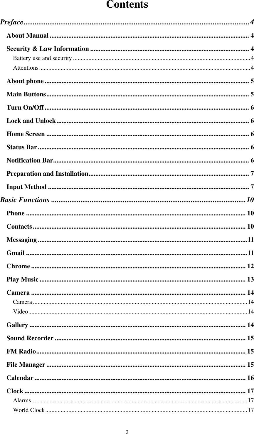  2 Contents Preface ........................................................................................................................... 4 About Manual ...................................................................................................................... 4 Security &amp; Law Information .............................................................................................. 4 Battery use and security ................................................................................................................... 4 Attentions ......................................................................................................................................... 4 About phone ......................................................................................................................... 5 Main Buttons ........................................................................................................................ 5 Turn On/Off ......................................................................................................................... 6 Lock and Unlock .................................................................................................................. 6 Home Screen ........................................................................................................................ 6 Status Bar ............................................................................................................................. 6 Notification Bar .................................................................................................................... 6 Preparation and Installation ............................................................................................... 7 Input Method ....................................................................................................................... 7 Basic Functions .......................................................................................................... 10 Phone .................................................................................................................................. 10 Contacts .............................................................................................................................. 10 Messaging ............................................................................................................................ 11 Gmail ................................................................................................................................... 11 Chrome ............................................................................................................................... 12 Play Music .......................................................................................................................... 13 Camera ............................................................................................................................... 14 Camera ........................................................................................................................................... 14 Video .............................................................................................................................................. 14 Gallery ................................................................................................................................ 14 Sound Recorder ................................................................................................................. 15 FM Radio ............................................................................................................................ 15 File Manager ...................................................................................................................... 15 Calendar ............................................................................................................................. 16 Clock ................................................................................................................................... 17 Alarms ............................................................................................................................................ 17 World Clock ................................................................................................................................... 17 
