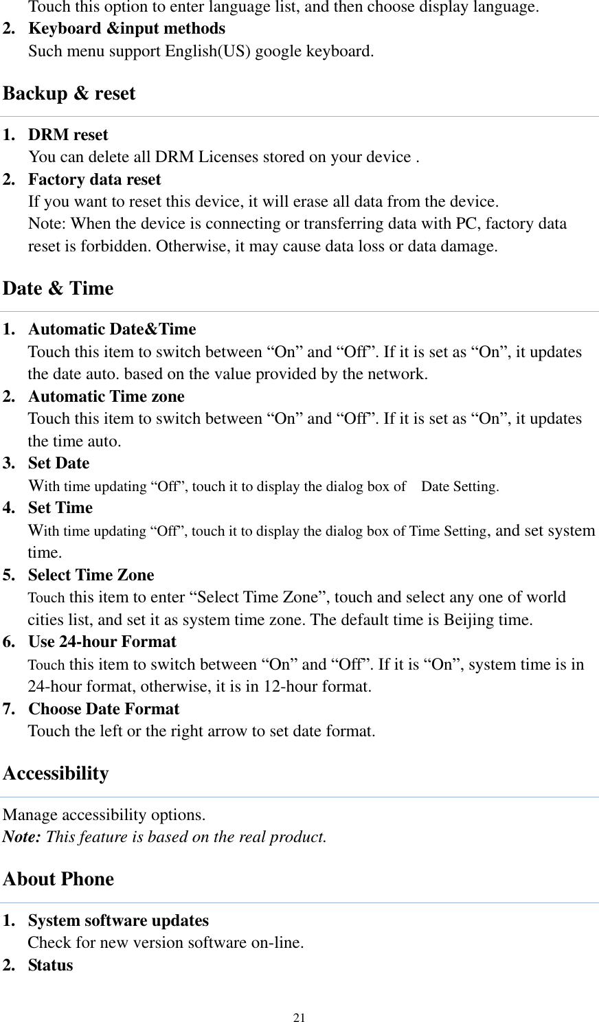  21 Touch this option to enter language list, and then choose display language. 2. Keyboard &amp;input methods Such menu support English(US) google keyboard. Backup &amp; reset 1. DRM reset You can delete all DRM Licenses stored on your device . 2. Factory data reset If you want to reset this device, it will erase all data from the device. Note: When the device is connecting or transferring data with PC, factory data reset is forbidden. Otherwise, it may cause data loss or data damage.   Date &amp; Time 1. Automatic Date&amp;Time Touch this item to switch between “On” and “Off”. If it is set as “On”, it updates the date auto. based on the value provided by the network. 2. Automatic Time zone Touch this item to switch between “On” and “Off”. If it is set as “On”, it updates the time auto.   3. Set Date With time updating “Off”, touch it to display the dialog box of    Date Setting.   4. Set Time With time updating “Off”, touch it to display the dialog box of Time Setting, and set system time.   5. Select Time Zone Touch this item to enter “Select Time Zone”, touch and select any one of world cities list, and set it as system time zone. The default time is Beijing time.   6. Use 24-hour Format   Touch this item to switch between “On” and “Off”. If it is “On”, system time is in 24-hour format, otherwise, it is in 12-hour format.     7. Choose Date Format Touch the left or the right arrow to set date format. Accessibility Manage accessibility options.   Note: This feature is based on the real product. About Phone 1. System software updates Check for new version software on-line. 2. Status 