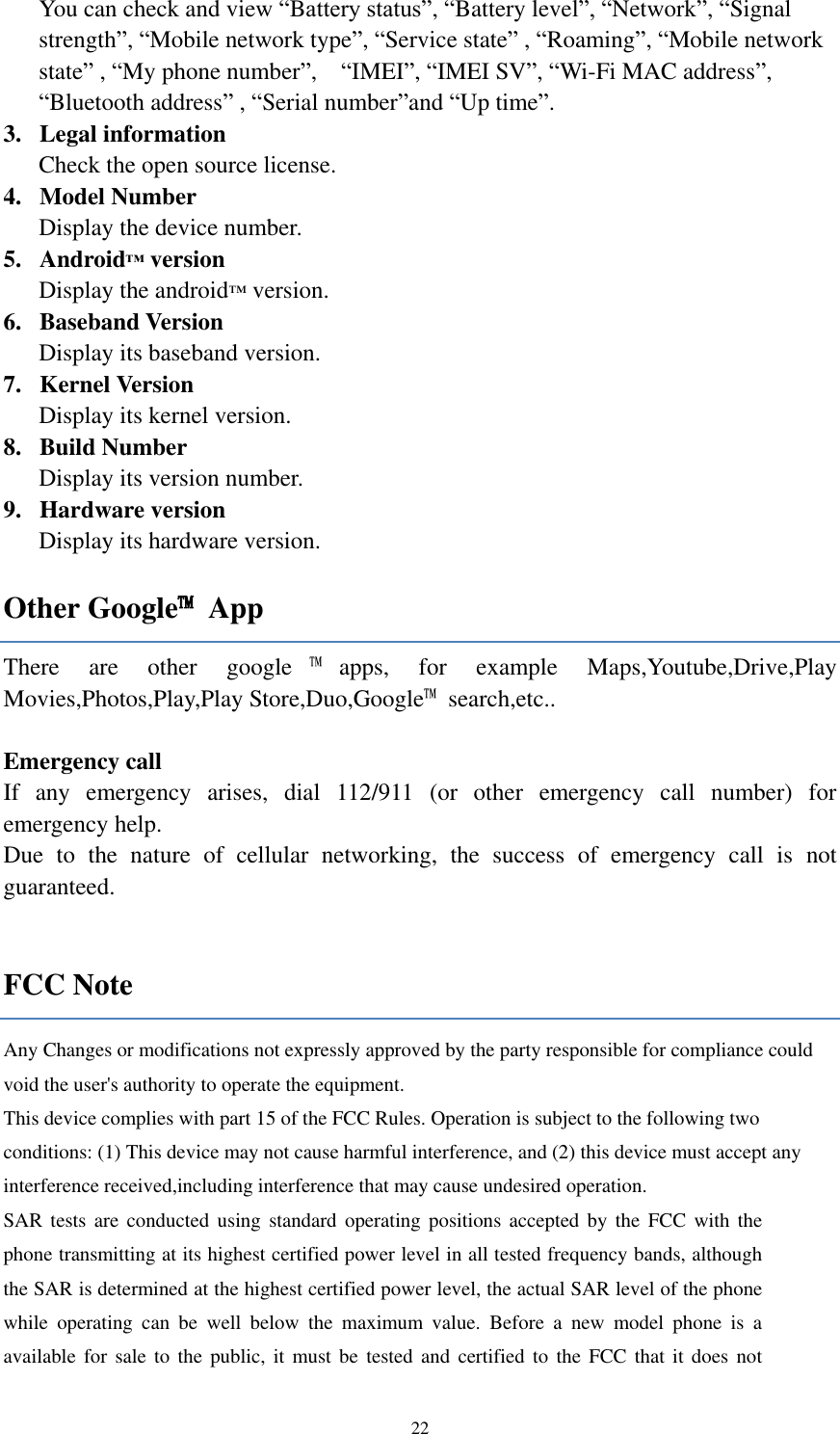  22 You can check and view “Battery status”, “Battery level”, “Network”, “Signal strength”, “Mobile network type”, “Service state” , “Roaming”, “Mobile network state” , “My phone number”,    “IMEI”, “IMEI SV”, “Wi-Fi MAC address”, “Bluetooth address” , “Serial number”and “Up time”. 3. Legal information   Check the open source license. 4. Model Number Display the device number. 5. Android™ version Display the android™ version. 6. Baseband Version Display its baseband version. 7. Kernel Version Display its kernel version.   8. Build Number Display its version number. 9. Hardware version Display its hardware version. Other Google™  App There  are  other  google ™apps,  for  example  Maps,Youtube,Drive,Play Movies,Photos,Play,Play Store,Duo,Google™  search,etc..  Emergency call If  any  emergency  arises,  dial  112/911  (or  other  emergency  call  number)  for emergency help. Due  to  the  nature  of  cellular  networking,  the  success  of  emergency  call  is  not guaranteed.  FCC Note Any Changes or modifications not expressly approved by the party responsible for compliance could void the user&apos;s authority to operate the equipment.    This device complies with part 15 of the FCC Rules. Operation is subject to the following two conditions: (1) This device may not cause harmful interference, and (2) this device must accept any interference received,including interference that may cause undesired operation.     SAR tests  are  conducted  using standard operating positions  accepted by  the  FCC with  the phone transmitting at its highest certified power level in all tested frequency bands, although the SAR is determined at the highest certified power level, the actual SAR level of the phone while  operating  can  be  well  below  the  maximum  value.  Before  a  new  model  phone  is  a available for sale to the  public, it  must be  tested and certified to the FCC that it does  not 