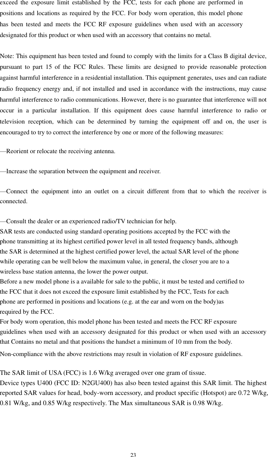  23 exceed  the  exposure  limit  established  by  the  FCC,  tests  for  each  phone  are  performed  in positions and locations as required by the FCC. For body worn operation, this model phone has  been  tested  and  meets the  FCC  RF  exposure  guidelines  when  used  with  an  accessory designated for this product or when used with an accessory that contains no metal.  Note: This equipment has been tested and found to comply with the limits for a Class B digital device, pursuant  to  part  15  of  the  FCC  Rules.  These  limits  are  designed  to  provide  reasonable  protection against harmful interference in a residential installation. This equipment generates, uses and can radiate radio frequency energy and, if not installed and used in accordance with the instructions, may cause harmful interference to radio communications. However, there is no guarantee that interference will not occur  in  a  particular  installation.  If  this  equipment  does  cause  harmful  interference  to  radio  or television  reception,  which  can  be  determined  by  turning  the  equipment  off  and  on,  the  user  is encouraged to try to correct the interference by one or more of the following measures:     —Reorient or relocate the receiving antenna.     —Increase the separation between the equipment and receiver.     —Connect  the  equipment  into  an  outlet  on  a  circuit  different  from  that  to  which  the  receiver  is connected.     —Consult the dealer or an experienced radio/TV technician for help.    SAR tests are conducted using standard operating positions accepted by the FCC with the phone transmitting at its highest certified power level in all tested frequency bands, although the SAR is determined at the highest certified power level, the actual SAR level of the phone while operating can be well below the maximum value, in general, the closer you are to a wireless base station antenna, the lower the power output. Before a new model phone is a available for sale to the public, it must be tested and certified to the FCC that it does not exceed the exposure limit established by the FCC, Tests for each phone are performed in positions and locations (e.g. at the ear and worn on the body)as required by the FCC. For body worn operation, this model phone has been tested and meets the FCC RF exposure guidelines when used with an accessory designated for this product or when used with an accessory that Contains no metal and that positions the handset a minimum of 10 mm from the body. Non-compliance with the above restrictions may result in violation of RF exposure guidelines.  The SAR limit of USA (FCC) is 1.6 W/kg averaged over one gram of tissue.   Device types U400 (FCC ID: N2GU400) has also been tested against this SAR limit. The highest reported SAR values for head, body-worn accessory, and product specific (Hotspot) are 0.72 W/kg, 0.81 W/kg, and 0.85 W/kg respectively. The Max simultaneous SAR is 0.98 W/kg. 