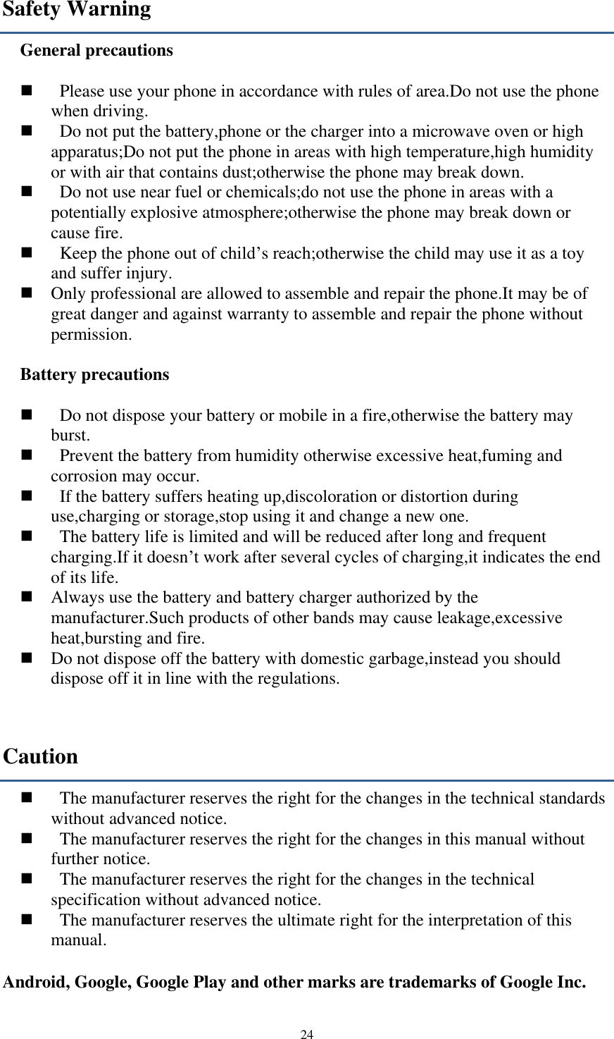  24 Safety Warning General precautions      Please use your phone in accordance with rules of area.Do not use the phone when driving.     Do not put the battery,phone or the charger into a microwave oven or high apparatus;Do not put the phone in areas with high temperature,high humidity or with air that contains dust;otherwise the phone may break down.     Do not use near fuel or chemicals;do not use the phone in areas with a potentially explosive atmosphere;otherwise the phone may break down or cause fire.     Keep the phone out of child’s reach;otherwise the child may use it as a toy and suffer injury.    Only professional are allowed to assemble and repair the phone.It may be of great danger and against warranty to assemble and repair the phone without permission.  Battery precautions      Do not dispose your battery or mobile in a fire,otherwise the battery may burst.     Prevent the battery from humidity otherwise excessive heat,fuming and corrosion may occur.     If the battery suffers heating up,discoloration or distortion during use,charging or storage,stop using it and change a new one.     The battery life is limited and will be reduced after long and frequent charging.If it doesn’t work after several cycles of charging,it indicates the end of its life.    Always use the battery and battery charger authorized by the manufacturer.Such products of other bands may cause leakage,excessive heat,bursting and fire.    Do not dispose off the battery with domestic garbage,instead you should dispose off it in line with the regulations. Caution     The manufacturer reserves the right for the changes in the technical standards without advanced notice.     The manufacturer reserves the right for the changes in this manual without further notice.     The manufacturer reserves the right for the changes in the technical specification without advanced notice.     The manufacturer reserves the ultimate right for the interpretation of this manual.  Android, Google, Google Play and other marks are trademarks of Google Inc.  