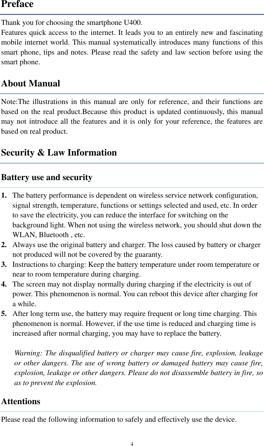  4 Preface Thank you for choosing the smartphone U400. Features quick access to the internet. It leads you to an entirely new and fascinating mobile internet world. This manual systematically introduces many functions of this smart phone, tips and notes. Please read the safety and law section before using the smart phone.   About Manual Note:The illustrations in this manual are only for reference, and their functions are based on the real product.Because this product is updated continuously, this manual may not introduce all the features and it is only for your reference, the features are based on real product. Security &amp; Law Information   Battery use and security 1. The battery performance is dependent on wireless service network configuration, signal strength, temperature, functions or settings selected and used, etc. In order to save the electricity, you can reduce the interface for switching on the background light. When not using the wireless network, you should shut down the WLAN, Bluetooth , etc.   2. Always use the original battery and charger. The loss caused by battery or charger not produced will not be covered by the guaranty. 3. Instructions to charging: Keep the battery temperature under room temperature or near to room temperature during charging.   4. The screen may not display normally during charging if the electricity is out of power. This phenomenon is normal. You can reboot this device after charging for a while. 5. After long term use, the battery may require frequent or long time charging. This phenomenon is normal. However, if the use time is reduced and charging time is increased after normal charging, you may have to replace the battery.  Warning: The disqualified battery or charger may cause fire, explosion, leakage or other dangers. The use of wrong battery or damaged battery may cause fire, explosion, leakage or other dangers. Please do not disassemble battery in fire, so as to prevent the explosion. Attentions Please read the following information to safely and effectively use the device.   