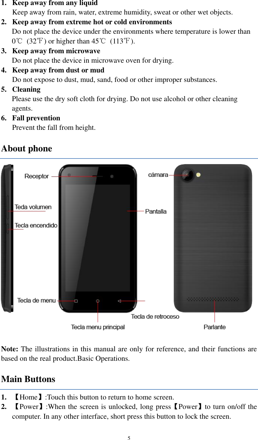  5 1. Keep away from any liquid Keep away from rain, water, extreme humidity, sweat or other wet objects.   2. Keep away from extreme hot or cold environments   Do not place the device under the environments where temperature is lower than 0℃  (32℉) or higher than 45℃  (113℉). 3. Keep away from microwave Do not place the device in microwave oven for drying. 4. Keep away from dust or mud Do not expose to dust, mud, sand, food or other improper substances.   5. Cleaning Please use the dry soft cloth for drying. Do not use alcohol or other cleaning agents. 6. Fall prevention   Prevent the fall from height.   About phone   Note: The illustrations in this manual are only for reference, and their functions are based on the real product.Basic Operations. Main Buttons 1. 【Home】:Touch this button to return to home screen. 2. 【Power】:When the screen is unlocked, long press【Power】to turn on/off the computer. In any other interface, short press this button to lock the screen.   