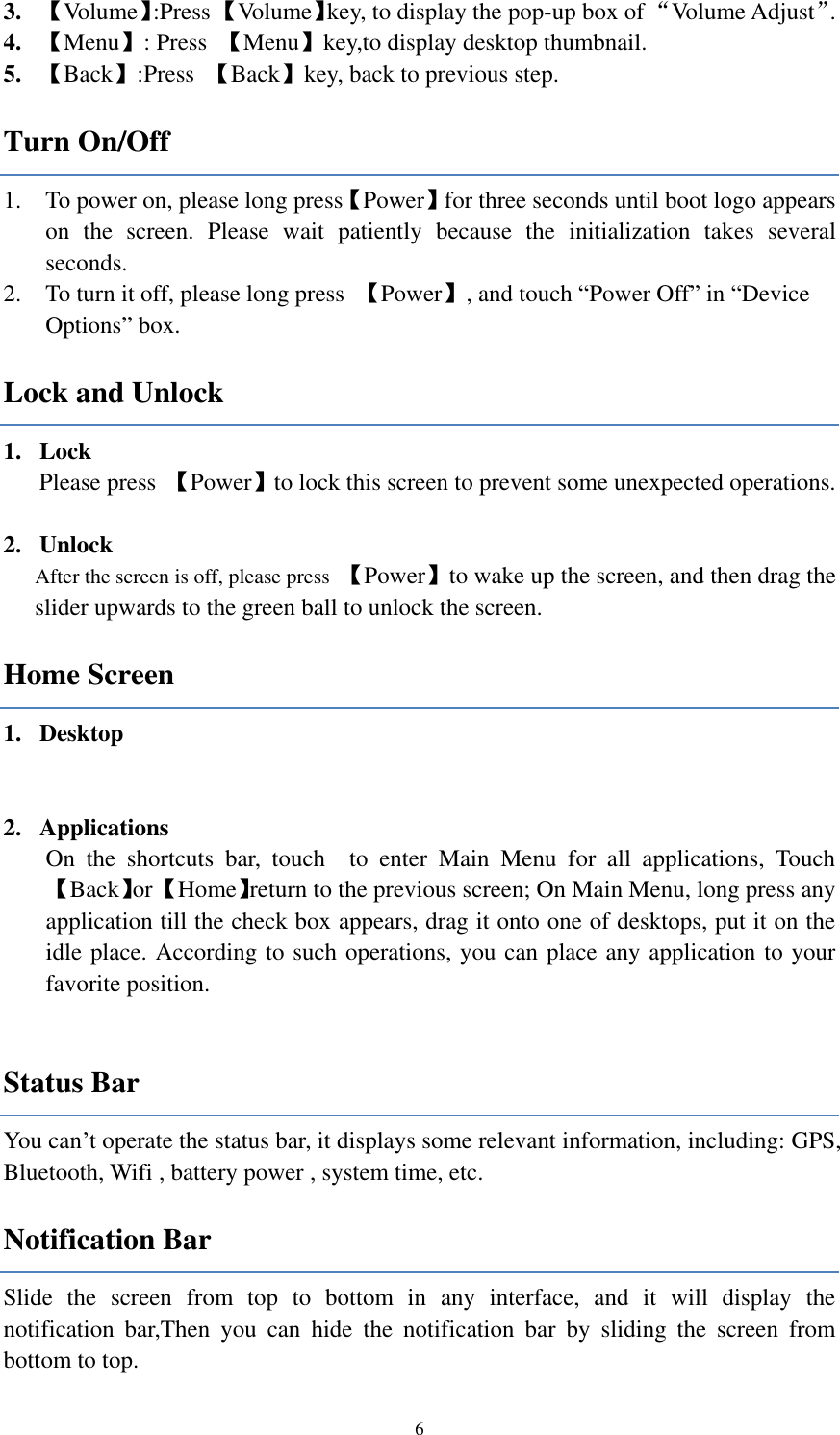  6 3. 【Volume】:Press 【Volume】key, to display the pop-up box of “Volume Adjust”.   4. 【Menu】: Press  【Menu】key,to display desktop thumbnail. 5. 【Back】:Press  【Back】key, back to previous step.   Turn On/Off 1. To power on, please long press【Power】for three seconds until boot logo appears on  the  screen.  Please  wait  patiently  because  the  initialization  takes  several seconds.   2. To turn it off, please long press  【Power】, and touch “Power Off” in “Device Options” box. Lock and Unlock   1. Lock   Please press  【Power】to lock this screen to prevent some unexpected operations.  2. Unlock After the screen is off, please press  【Power】to wake up the screen, and then drag the slider upwards to the green ball to unlock the screen. Home Screen 1. Desktop      2. Applications On  the  shortcuts  bar,  touch    to  enter  Main  Menu  for  all  applications,  Touch 【Back】or 【Home】return to the previous screen; On Main Menu, long press any application till the check box appears, drag it onto one of desktops, put it on the idle place. According to such operations, you can place any application to your favorite position.  Status Bar You can’t operate the status bar, it displays some relevant information, including: GPS, Bluetooth, Wifi , battery power , system time, etc. Notification Bar Slide  the  screen  from  top  to  bottom  in  any  interface,  and  it  will  display  the notification  bar,Then  you  can  hide  the  notification  bar  by  sliding  the  screen  from bottom to top. 