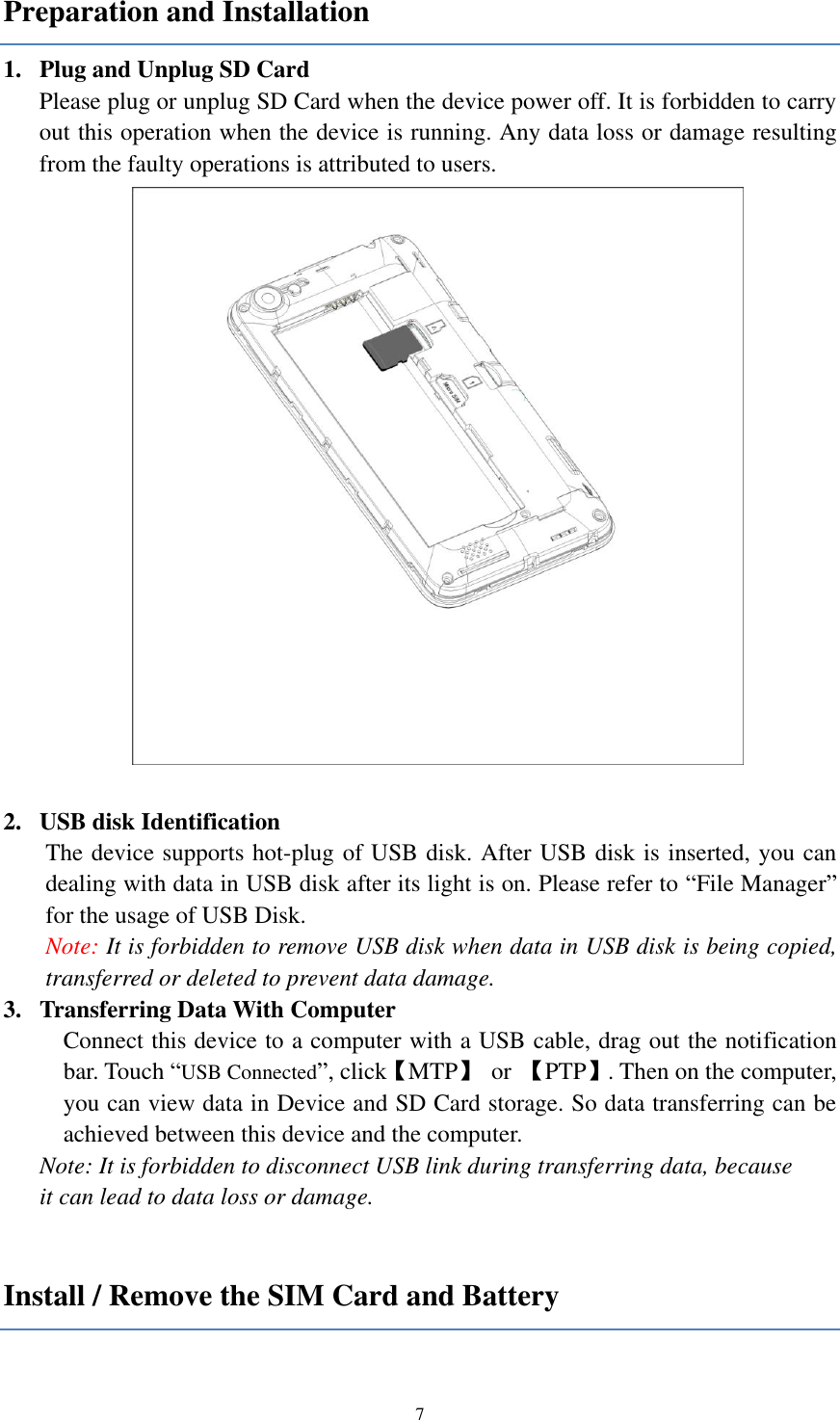  7 Preparation and Installation 1. Plug and Unplug SD Card Please plug or unplug SD Card when the device power off. It is forbidden to carry out this operation when the device is running. Any data loss or damage resulting from the faulty operations is attributed to users.     2. USB disk Identification The device supports hot-plug of USB disk. After USB disk is inserted, you can dealing with data in USB disk after its light is on. Please refer to “File Manager” for the usage of USB Disk.   Note: It is forbidden to remove USB disk when data in USB disk is being copied, transferred or deleted to prevent data damage. 3. Transferring Data With Computer   Connect this device to a computer with a USB cable, drag out the notification bar. Touch “USB Connected”, click【MTP】  or  【PTP】. Then on the computer, you can view data in Device and SD Card storage. So data transferring can be achieved between this device and the computer. Note: It is forbidden to disconnect USB link during transferring data, because   it can lead to data loss or damage.    Install / Remove the SIM Card and Battery 