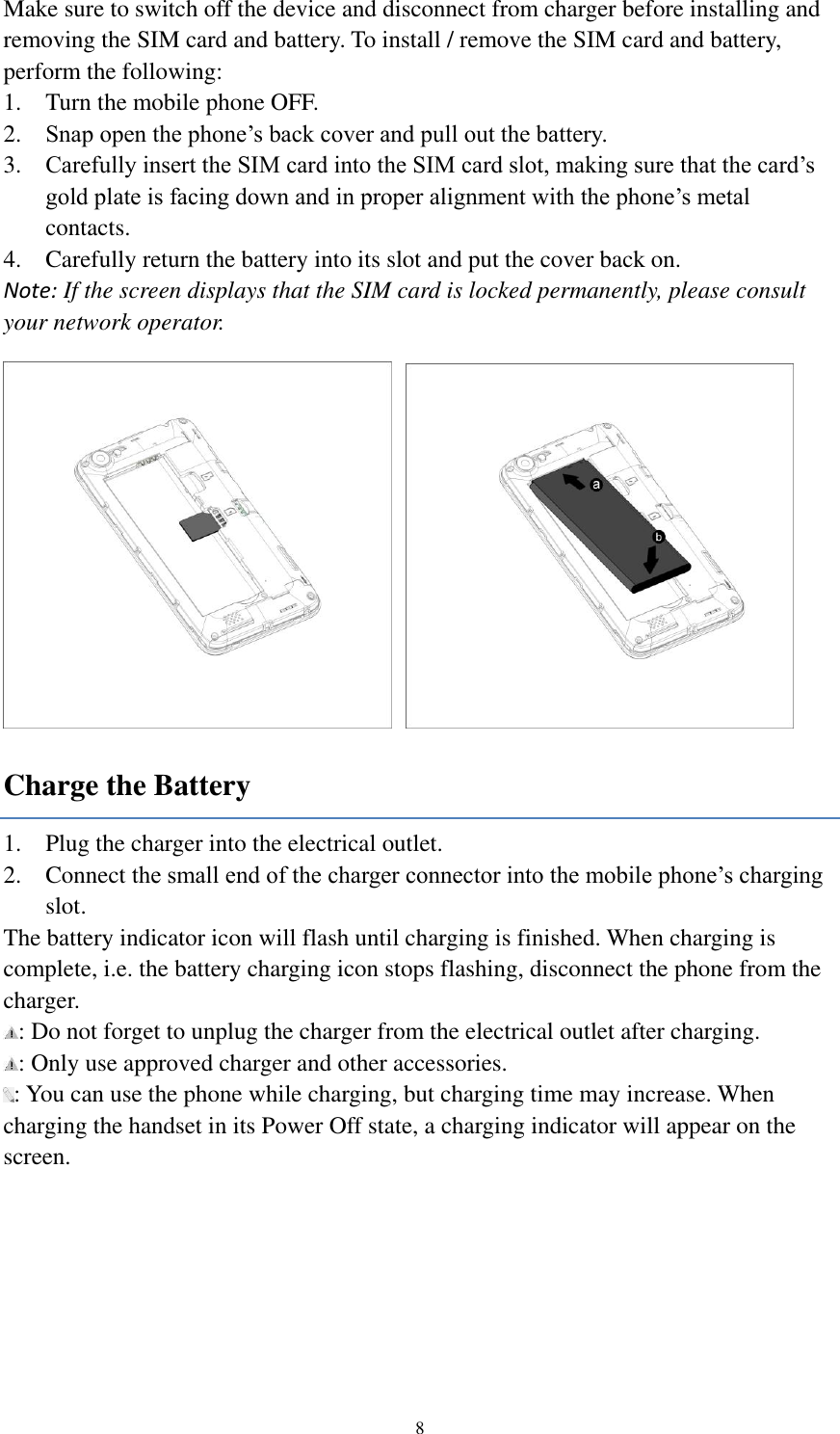  8 Make sure to switch off the device and disconnect from charger before installing and removing the SIM card and battery. To install / remove the SIM card and battery, perform the following:   1. Turn the mobile phone OFF. 2. Snap open the phone’s back cover and pull out the battery. 3. Carefully insert the SIM card into the SIM card slot, making sure that the card’s gold plate is facing down and in proper alignment with the phone’s metal contacts. 4. Carefully return the battery into its slot and put the cover back on. Note: If the screen displays that the SIM card is locked permanently, please consult your network operator.    Charge the Battery 1. Plug the charger into the electrical outlet. 2. Connect the small end of the charger connector into the mobile phone’s charging slot. The battery indicator icon will flash until charging is finished. When charging is complete, i.e. the battery charging icon stops flashing, disconnect the phone from the charger.   : Do not forget to unplug the charger from the electrical outlet after charging. : Only use approved charger and other accessories. : You can use the phone while charging, but charging time may increase. When charging the handset in its Power Off state, a charging indicator will appear on the screen. 