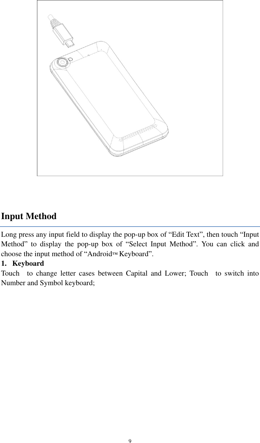  9   Input Method Long press any input field to display the pop-up box of “Edit Text”, then touch “Input Method”  to  display  the  pop-up  box  of  “Select  Input  Method”.  You  can  click  and choose the input method of “Android™ Keyboard”. 1. Keyboard Touch    to  change  letter  cases  between  Capital  and  Lower;  Touch    to  switch  into Number and Symbol keyboard;    