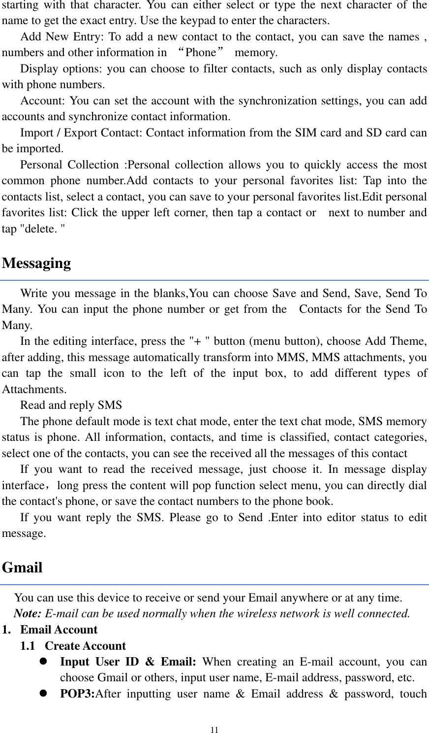 11 starting  with  that  character.  You can either  select or  type  the  next  character  of  the name to get the exact entry. Use the keypad to enter the characters. Add New Entry: To add a new contact to the contact, you can save the names , numbers and other information in  “Phone”  memory. Display options: you can choose to filter contacts, such as only display contacts with phone numbers. Account: You can set the account with the synchronization settings, you can add accounts and synchronize contact information. Import / Export Contact: Contact information from the SIM card and SD card can be imported. Personal  Collection  :Personal  collection  allows  you  to  quickly  access  the  most common  phone  number.Add  contacts  to  your  personal  favorites  list:  Tap  into  the contacts list, select a contact, you can save to your personal favorites list.Edit personal favorites list: Click the upper left corner, then tap a contact or    next to number and tap &quot;delete. &quot; Messaging Write you message in the blanks,You can choose Save and Send, Save, Send To Many. You can input the phone number or get from the    Contacts for the Send To Many.   In the editing interface, press the &quot;+ &quot; button (menu button), choose Add Theme, after adding, this message automatically transform into MMS, MMS attachments, you can  tap  the  small  icon  to  the  left  of  the  input  box,  to  add  different  types  of Attachments. Read and reply SMS The phone default mode is text chat mode, enter the text chat mode, SMS memory status is phone. All information, contacts, and time is classified, contact categories, select one of the contacts, you can see the received all the messages of this contact If  you  want  to  read  the  received  message,  just  choose  it.  In  message  display interface，long press the content will pop function select menu, you can directly dial the contact&apos;s phone, or save the contact numbers to the phone book.       If  you  want  reply  the  SMS.  Please  go  to  Send  .Enter  into  editor  status  to  edit message. Gmail You can use this device to receive or send your Email anywhere or at any time.   Note: E-mail can be used normally when the wireless network is well connected.   1. Email Account 1.1   Create Account  Input  User  ID  &amp;  Email:  When  creating  an  E-mail  account,  you  can choose Gmail or others, input user name, E-mail address, password, etc.    POP3:After  inputting  user  name  &amp;  Email  address  &amp;  password,  touch 