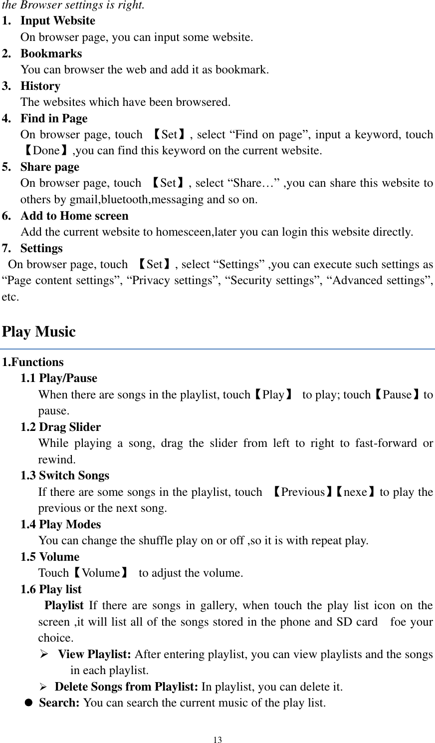  13 the Browser settings is right.   1. Input Website On browser page, you can input some website. 2. Bookmarks   You can browser the web and add it as bookmark.   3. History The websites which have been browsered.   4. Find in Page On browser page, touch  【Set】, select “Find on page”, input a keyword, touch 【Done】,you can find this keyword on the current website. 5. Share page On browser page, touch  【Set】, select “Share…” ,you can share this website to others by gmail,bluetooth,messaging and so on. 6. Add to Home screen    Add the current website to homesceen,later you can login this website directly. 7. Settings   On browser page, touch  【Set】, select “Settings” ,you can execute such settings as “Page content settings”, “Privacy settings”, “Security settings”, “Advanced settings”, etc.   Play Music 1.Functions 1.1 Play/Pause   When there are songs in the playlist, touch【Play】  to play; touch【Pause】to pause. 1.2 Drag Slider While  playing  a  song,  drag  the  slider  from  left  to  right  to  fast-forward  or rewind.   1.3 Switch Songs If there are some songs in the playlist, touch  【Previous】【 nexe】to play the previous or the next song. 1.4 Play Modes   You can change the shuffle play on or off ,so it is with repeat play. 1.5 Volume Touch【Volume】  to adjust the volume. 1.6 Play list  Playlist If  there  are songs in  gallery, when  touch  the  play list icon  on  the screen ,it will list all of the songs stored in the phone and SD card    foe your choice.  View Playlist: After entering playlist, you can view playlists and the songs in each playlist.    Delete Songs from Playlist: In playlist, you can delete it.  Search: You can search the current music of the play list. 