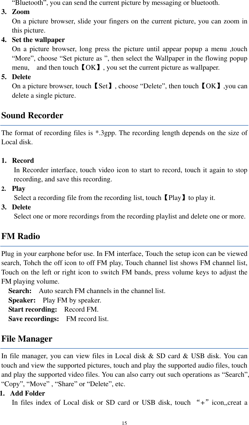  15 “Bluetooth”, you can send the current picture by messaging or bluetooth. 3. Zoom On a picture browser, slide your fingers on the current picture, you can zoom in this picture. 4. Set the wallpaper On  a  picture  browser, long  press  the  picture  until  appear popup  a  menu  ,touch “More”, choose “Set picture as ”, then select the Wallpaper in the flowing popup menu,    and then touch【OK】, you set the current picture as wallpaper.     5. Delete On a picture browser, touch【Set】, choose “Delete”, then touch【OK】,you can delete a single picture.   Sound Recorder The format of recording files is *.3gpp. The recording length depends on the size of Local disk.  1. Record In Recorder interface, touch video icon to start to record, touch it again to stop recording, and save this recording.   2. Play Select a recording file from the recording list, touch【Play】to play it. 3. Delete Select one or more recordings from the recording playlist and delete one or more.   FM Radio Plug in your earphone befor use. In FM interface, Touch the setup icon can be viewed search, Tohch the off icon to off FM play, Touch channel list shows FM channel list, Touch on the left or right icon to switch FM bands, press volume keys to adjust the FM playing volume.   Search:  Auto search FM channels in the channel list.   Speaker:  Play FM by speaker. Start recording:    Record FM. Save recordings:    FM record list. File Manager In file manager, you can view files in Local disk &amp; SD card &amp; USB disk. You can touch and view the supported pictures, touch and play the supported audio files, touch and play the supported video files. You can also carry out such operations as “Search”, “Copy”, “Move” , “Share” or “Delete”, etc. 1. Add Folder In  files  index  of Local disk  or  SD  card  or  USB  disk,  touch  “+”icon,,creat  a 
