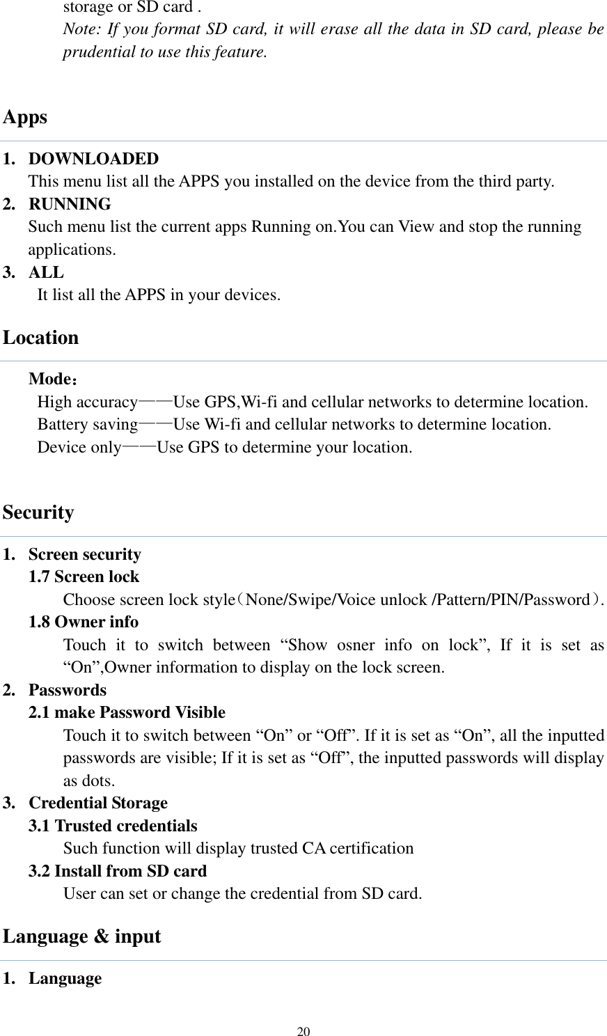  20 storage or SD card . Note: If you format SD card, it will erase all the data in SD card, please be prudential to use this feature.  Apps 1. DOWNLOADED   This menu list all the APPS you installed on the device from the third party. 2. RUNNING   Such menu list the current apps Running on.You can View and stop the running applications. 3. ALL           It list all the APPS in your devices. Location   Mode： High accuracy——Use GPS,Wi-fi and cellular networks to determine location. Battery saving——Use Wi-fi and cellular networks to determine location. Device only——Use GPS to determine your location.  Security 1. Screen security 1.7 Screen lock   Choose screen lock style（None/Swipe/Voice unlock /Pattern/PIN/Password）. 1.8 Owner info Touch  it  to  switch  between  “Show  osner  info  on  lock”,  If  it  is  set  as “On”,Owner information to display on the lock screen. 2. Passwords 2.1 make Password Visible Touch it to switch between “On” or “Off”. If it is set as “On”, all the inputted passwords are visible; If it is set as “Off”, the inputted passwords will display as dots.   3. Credential Storage     3.1 Trusted credentials Such function will display trusted CA certification 3.2 Install from SD card User can set or change the credential from SD card. Language &amp; input 1. Language 