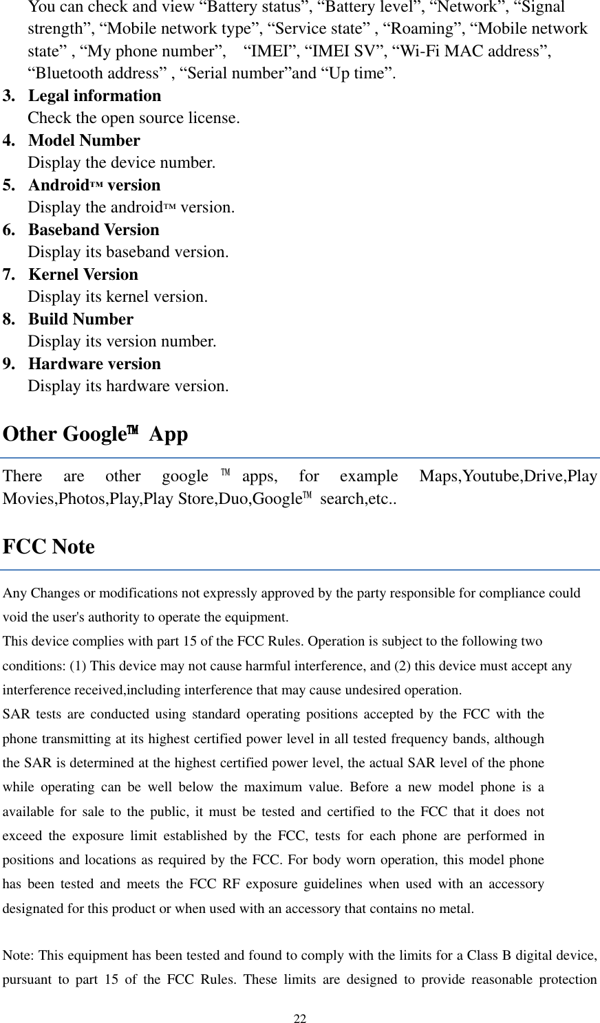  22 You can check and view “Battery status”, “Battery level”, “Network”, “Signal strength”, “Mobile network type”, “Service state” , “Roaming”, “Mobile network state” , “My phone number”,    “IMEI”, “IMEI SV”, “Wi-Fi MAC address”, “Bluetooth address” , “Serial number”and “Up time”. 3. Legal information   Check the open source license. 4. Model Number Display the device number. 5. Android™ version Display the android™ version. 6. Baseband Version Display its baseband version. 7. Kernel Version Display its kernel version.   8. Build Number Display its version number. 9. Hardware version Display its hardware version. Other Google™  App There  are  other  google ™apps,  for  example  Maps,Youtube,Drive,Play Movies,Photos,Play,Play Store,Duo,Google™  search,etc.. FCC Note Any Changes or modifications not expressly approved by the party responsible for compliance could void the user&apos;s authority to operate the equipment.    This device complies with part 15 of the FCC Rules. Operation is subject to the following two conditions: (1) This device may not cause harmful interference, and (2) this device must accept any interference received,including interference that may cause undesired operation.     SAR tests  are  conducted  using standard operating positions  accepted by  the  FCC with  the phone transmitting at its highest certified power level in all tested frequency bands, although the SAR is determined at the highest certified power level, the actual SAR level of the phone while  operating  can  be  well  below  the  maximum  value.  Before  a  new  model  phone  is  a available for sale to the  public, it  must be  tested and certified to the FCC that it does  not exceed  the  exposure  limit  established  by  the  FCC,  tests  for  each  phone  are  performed  in positions and locations as required by the FCC. For body worn operation, this model phone has  been  tested  and  meets the  FCC  RF  exposure  guidelines  when  used  with  an  accessory designated for this product or when used with an accessory that contains no metal.  Note: This equipment has been tested and found to comply with the limits for a Class B digital device, pursuant  to  part  15  of  the  FCC  Rules.  These  limits  are  designed  to  provide  reasonable  protection 