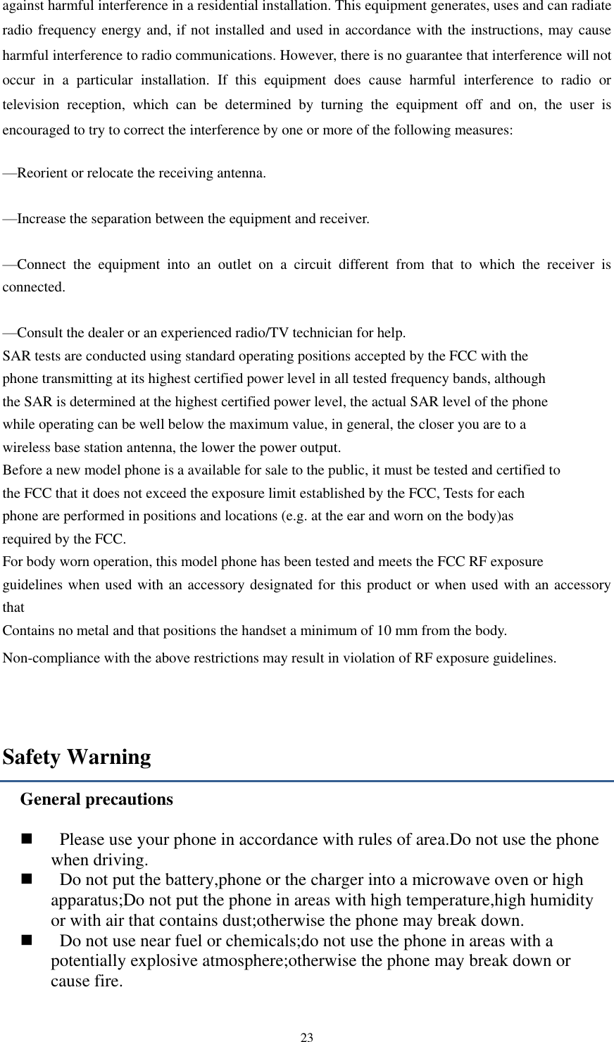  23 against harmful interference in a residential installation. This equipment generates, uses and can radiate radio frequency energy and, if not installed and used in accordance with the instructions, may cause harmful interference to radio communications. However, there is no guarantee that interference will not occur  in  a  particular  installation.  If  this  equipment  does  cause  harmful  interference  to  radio  or television  reception,  which  can  be  determined  by  turning  the  equipment  off  and  on,  the  user  is encouraged to try to correct the interference by one or more of the following measures:     —Reorient or relocate the receiving antenna.     —Increase the separation between the equipment and receiver.     —Connect  the  equipment  into  an  outlet  on  a  circuit  different  from  that  to  which  the  receiver  is connected.     —Consult the dealer or an experienced radio/TV technician for help.    SAR tests are conducted using standard operating positions accepted by the FCC with the phone transmitting at its highest certified power level in all tested frequency bands, although the SAR is determined at the highest certified power level, the actual SAR level of the phone while operating can be well below the maximum value, in general, the closer you are to a wireless base station antenna, the lower the power output. Before a new model phone is a available for sale to the public, it must be tested and certified to the FCC that it does not exceed the exposure limit established by the FCC, Tests for each phone are performed in positions and locations (e.g. at the ear and worn on the body)as required by the FCC. For body worn operation, this model phone has been tested and meets the FCC RF exposure guidelines when used with an accessory designated for this product or when used with an accessory that Contains no metal and that positions the handset a minimum of 10 mm from the body. Non-compliance with the above restrictions may result in violation of RF exposure guidelines.  Safety Warning General precautions      Please use your phone in accordance with rules of area.Do not use the phone when driving.     Do not put the battery,phone or the charger into a microwave oven or high apparatus;Do not put the phone in areas with high temperature,high humidity or with air that contains dust;otherwise the phone may break down.     Do not use near fuel or chemicals;do not use the phone in areas with a potentially explosive atmosphere;otherwise the phone may break down or cause fire. 