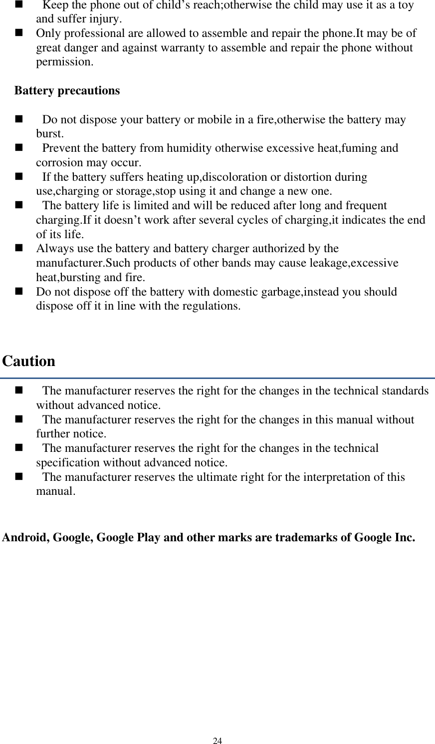  24     Keep the phone out of child’s reach;otherwise the child may use it as a toy and suffer injury.    Only professional are allowed to assemble and repair the phone.It may be of great danger and against warranty to assemble and repair the phone without permission.  Battery precautions      Do not dispose your battery or mobile in a fire,otherwise the battery may burst.     Prevent the battery from humidity otherwise excessive heat,fuming and corrosion may occur.     If the battery suffers heating up,discoloration or distortion during use,charging or storage,stop using it and change a new one.     The battery life is limited and will be reduced after long and frequent charging.If it doesn’t work after several cycles of charging,it indicates the end of its life.    Always use the battery and battery charger authorized by the manufacturer.Such products of other bands may cause leakage,excessive heat,bursting and fire.    Do not dispose off the battery with domestic garbage,instead you should dispose off it in line with the regulations. Caution     The manufacturer reserves the right for the changes in the technical standards without advanced notice.     The manufacturer reserves the right for the changes in this manual without further notice.     The manufacturer reserves the right for the changes in the technical specification without advanced notice.     The manufacturer reserves the ultimate right for the interpretation of this manual.   Android, Google, Google Play and other marks are trademarks of Google Inc.     