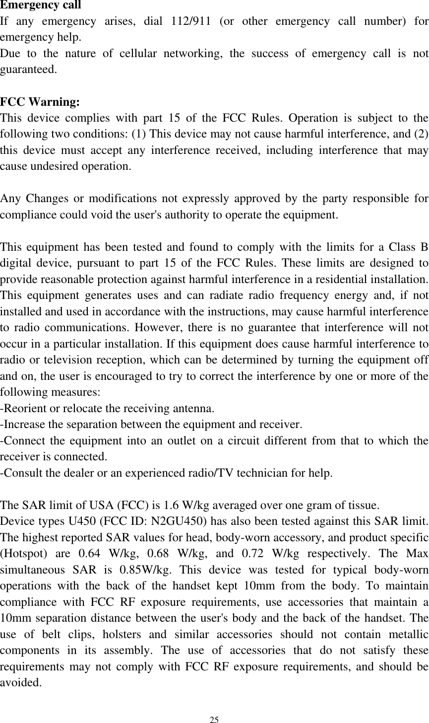  25  Emergency call If  any  emergency  arises,  dial  112/911  (or  other  emergency  call  number)  for emergency help. Due  to  the  nature  of  cellular  networking,  the  success  of  emergency  call  is  not guaranteed.  FCC Warning: This  device  complies  with  part  15  of  the  FCC  Rules.  Operation  is  subject  to  the following two conditions: (1) This device may not cause harmful interference, and (2) this  device  must  accept  any  interference  received,  including  interference  that  may cause undesired operation.  Any Changes or modifications not expressly  approved  by  the  party  responsible  for compliance could void the user&apos;s authority to operate the equipment.  This equipment has been tested and found to  comply with the limits for a Class  B digital  device,  pursuant  to  part  15  of  the  FCC  Rules.  These  limits  are  designed  to provide reasonable protection against harmful interference in a residential installation. This  equipment  generates  uses  and  can  radiate  radio  frequency  energy  and,  if  not installed and used in accordance with the instructions, may cause harmful interference to radio communications. However,  there  is  no guarantee that interference will not occur in a particular installation. If this equipment does cause harmful interference to radio or television reception, which can be determined by turning the equipment off and on, the user is encouraged to try to correct the interference by one or more of the following measures: -Reorient or relocate the receiving antenna. -Increase the separation between the equipment and receiver. -Connect the equipment into an  outlet on a  circuit different from that to which the receiver is connected. -Consult the dealer or an experienced radio/TV technician for help.  The SAR limit of USA (FCC) is 1.6 W/kg averaged over one gram of tissue.   Device types U450 (FCC ID: N2GU450) has also been tested against this SAR limit. The highest reported SAR values for head, body-worn accessory, and product specific (Hotspot)  are  0.64  W/kg,  0.68  W/kg,  and  0.72  W/kg  respectively.  The  Max simultaneous  SAR  is  0.85W/kg.  This  device  was  tested  for  typical  body-worn operations  with  the  back  of  the  handset  kept  10mm  from  the  body.  To  maintain compliance  with  FCC  RF  exposure  requirements,  use  accessories  that  maintain  a 10mm separation distance between the user&apos;s body and the back of the handset. The use  of  belt  clips,  holsters  and  similar  accessories  should  not  contain  metallic components  in  its  assembly.  The  use  of  accessories  that  do  not  satisfy  these requirements may not comply with FCC RF exposure requirements, and should be avoided. 
