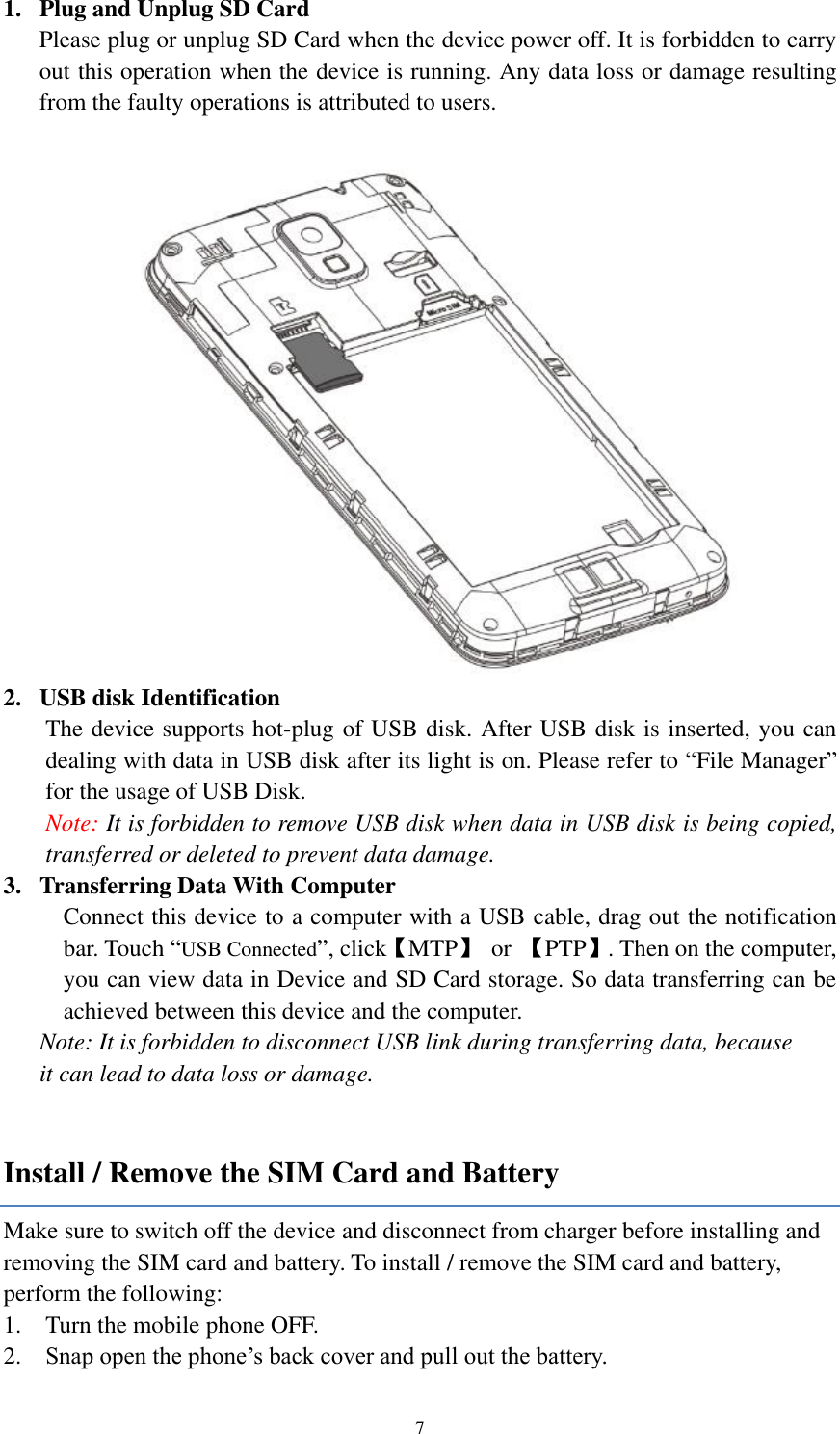  7 1. Plug and Unplug SD Card Please plug or unplug SD Card when the device power off. It is forbidden to carry out this operation when the device is running. Any data loss or damage resulting from the faulty operations is attributed to users.     2. USB disk Identification The device supports hot-plug of USB disk. After USB disk is inserted, you can dealing with data in USB disk after its light is on. Please refer to “File Manager” for the usage of USB Disk.   Note: It is forbidden to remove USB disk when data in USB disk is being copied, transferred or deleted to prevent data damage. 3. Transferring Data With Computer   Connect this device to a computer with a USB cable, drag out the notification bar. Touch “USB Connected”, click【MTP】  or  【PTP】. Then on the computer, you can view data in Device and SD Card storage. So data transferring can be achieved between this device and the computer. Note: It is forbidden to disconnect USB link during transferring data, because   it can lead to data loss or damage.    Install / Remove the SIM Card and Battery Make sure to switch off the device and disconnect from charger before installing and removing the SIM card and battery. To install / remove the SIM card and battery, perform the following:   1. Turn the mobile phone OFF. 2. Snap open the phone’s back cover and pull out the battery. 