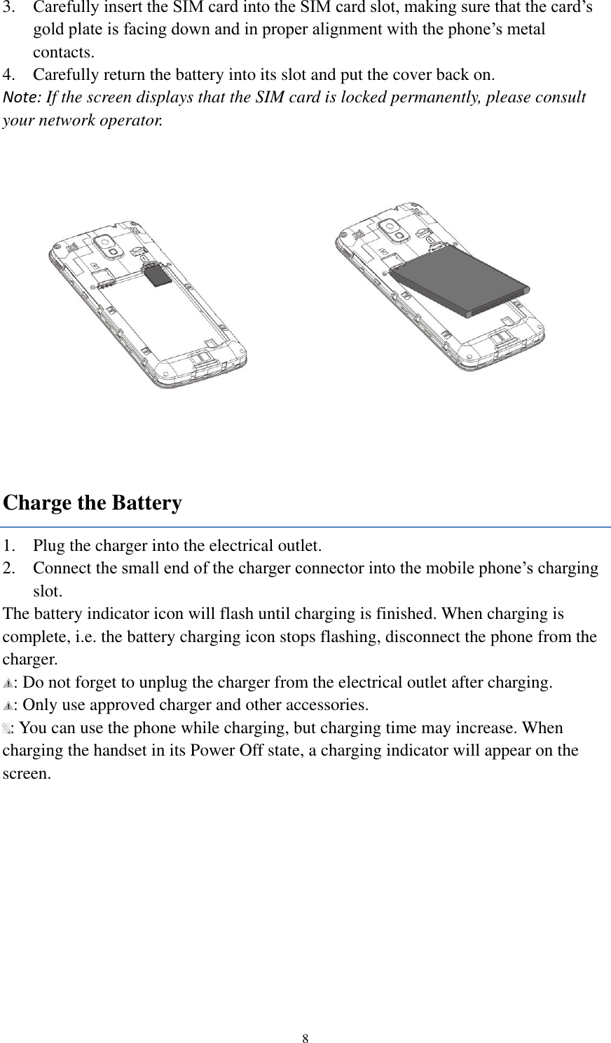  8 3. Carefully insert the SIM card into the SIM card slot, making sure that the card’s gold plate is facing down and in proper alignment with the phone’s metal contacts. 4. Carefully return the battery into its slot and put the cover back on. Note: If the screen displays that the SIM card is locked permanently, please consult your network operator.  Charge the Battery 1. Plug the charger into the electrical outlet. 2. Connect the small end of the charger connector into the mobile phone’s charging slot. The battery indicator icon will flash until charging is finished. When charging is complete, i.e. the battery charging icon stops flashing, disconnect the phone from the charger.   : Do not forget to unplug the charger from the electrical outlet after charging. : Only use approved charger and other accessories. : You can use the phone while charging, but charging time may increase. When charging the handset in its Power Off state, a charging indicator will appear on the screen. 