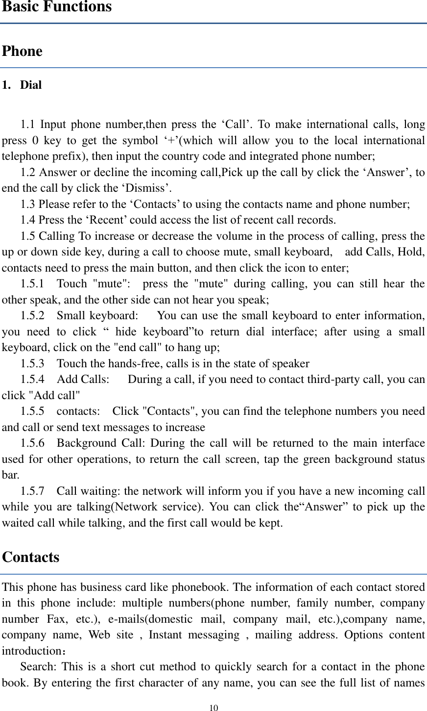  10 Basic Functions Phone 1. Dial    1.1  Input  phone  number,then  press  the  ‘Call’.  To  make  international  calls,  long press  0  key  to get  the  symbol  ‘+’(which  will  allow  you  to  the  local  international telephone prefix), then input the country code and integrated phone number; 1.2 Answer or decline the incoming call,Pick up the call by click the ‘Answer’, to end the call by click the ‘Dismiss’. 1.3 Please refer to the ‘Contacts’ to using the contacts name and phone number; 1.4 Press the ‘Recent’ could access the list of recent call records. 1.5 Calling To increase or decrease the volume in the process of calling, press the up or down side key, during a call to choose mute, small keyboard,    add Calls, Hold, contacts need to press the main button, and then click the icon to enter; 1.5.1    Touch  &quot;mute&quot;:    press  the  &quot;mute&quot;  during  calling,  you  can  still  hear  the other speak, and the other side can not hear you speak; 1.5.2    Small keyboard:      You can use the small keyboard to enter information, you  need  to  click  “  hide  keyboard”to  return  dial  interface;  after  using  a  small keyboard, click on the &quot;end call&quot; to hang up; 1.5.3    Touch the hands-free, calls is in the state of speaker 1.5.4    Add Calls:      During a call, if you need to contact third-party call, you can click &quot;Add call&quot; 1.5.5    contacts:    Click &quot;Contacts&quot;, you can find the telephone numbers you need and call or send text messages to increase 1.5.6    Background  Call:  During  the  call  will be  returned  to  the  main  interface used for other operations, to return the call screen, tap the green background status bar. 1.5.7    Call waiting: the network will inform you if you have a new incoming call while  you  are  talking(Network  service).  You  can  click  the“Answer”  to  pick  up  the waited call while talking, and the first call would be kept. Contacts This phone has business card like phonebook. The information of each contact stored in  this  phone  include:  multiple  numbers(phone  number,  family  number,  company number  Fax,  etc.),  e-mails(domestic  mail,  company  mail,  etc.),company  name, company  name,  Web  site  ,  Instant  messaging  ,  mailing  address.  Options  content introduction： Search: This is a short cut method to quickly search for a contact in the phone book. By entering the first character of any name, you can see the full list of names 