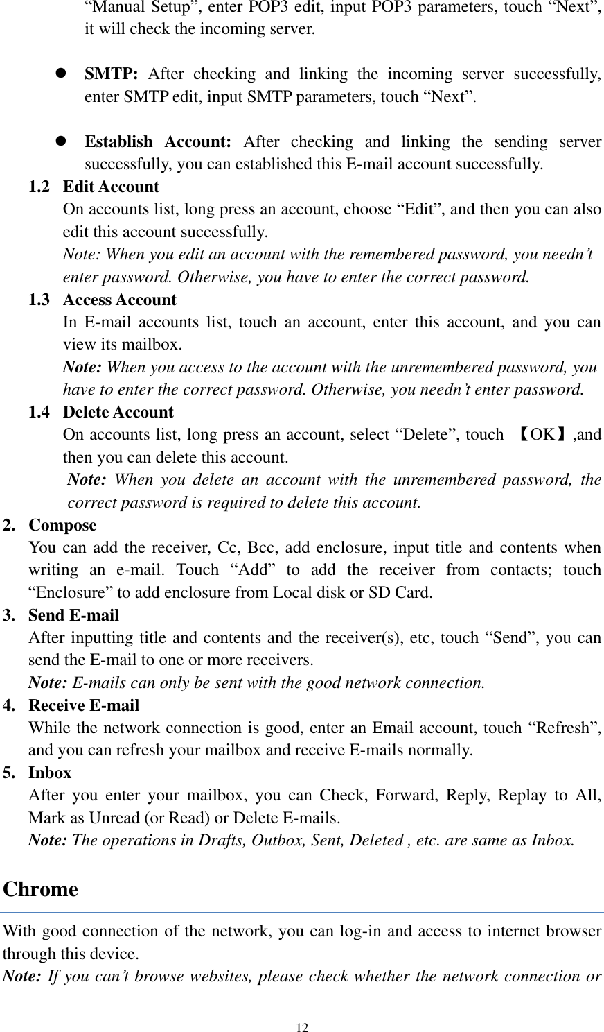  12 “Manual Setup”, enter POP3 edit, input POP3 parameters, touch “Next”, it will check the incoming server.   SMTP:  After  checking  and  linking  the  incoming  server  successfully,   enter SMTP edit, input SMTP parameters, touch “Next”.   Establish  Account:  After checking  and  linking  the  sending  server successfully, you can established this E-mail account successfully.   1.2   Edit Account On accounts list, long press an account, choose “Edit”, and then you can also edit this account successfully.   Note: When you edit an account with the remembered password, you needn’t enter password. Otherwise, you have to enter the correct password.   1.3   Access Account In  E-mail  accounts  list,  touch  an  account,  enter  this  account,  and  you  can view its mailbox. Note: When you access to the account with the unremembered password, you have to enter the correct password. Otherwise, you needn’t enter password.   1.4   Delete Account On accounts list, long press an account, select “Delete”, touch  【OK】,and then you can delete this account. Note:  When  you  delete  an  account  with  the  unremembered  password,  the correct password is required to delete this account. 2. Compose You can add the receiver, Cc, Bcc, add enclosure, input title and contents when writing  an  e-mail.  Touch  “Add”  to  add  the  receiver  from  contacts;  touch “Enclosure” to add enclosure from Local disk or SD Card. 3. Send E-mail After inputting title and contents and the receiver(s), etc, touch “Send”, you can send the E-mail to one or more receivers. Note: E-mails can only be sent with the good network connection. 4. Receive E-mail While the network connection is good, enter an Email account, touch “Refresh”, and you can refresh your mailbox and receive E-mails normally.   5. Inbox After  you  enter  your  mailbox,  you  can  Check,  Forward,  Reply,  Replay  to  All, Mark as Unread (or Read) or Delete E-mails.     Note: The operations in Drafts, Outbox, Sent, Deleted , etc. are same as Inbox.     Chrome With good connection of the network, you can log-in and access to internet browser through this device. Note: If you can’t browse websites, please check whether the network connection or 