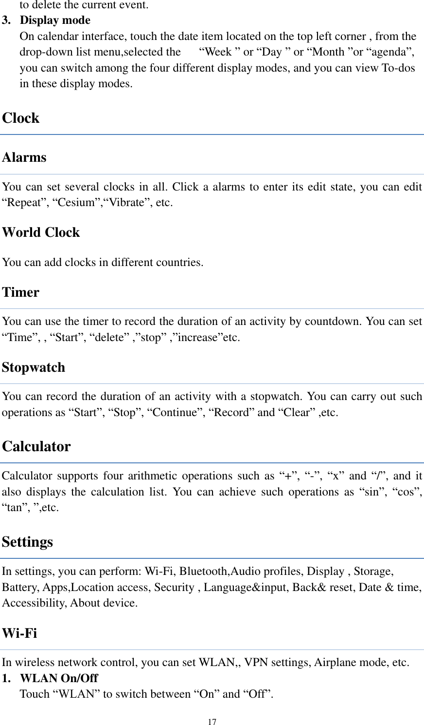  17 to delete the current event. 3. Display mode On calendar interface, touch the date item located on the top left corner , from the drop-down list menu,selected the      “Week ” or “Day ” or “Month ”or “agenda”, you can switch among the four different display modes, and you can view To-dos in these display modes.   Clock Alarms You can set several clocks in all. Click a alarms to enter its edit state, you can edit “Repeat”, “Cesium”,“Vibrate”, etc.           World Clock You can add clocks in different countries.   Timer You can use the timer to record the duration of an activity by countdown. You can set “Time”, , “Start”, “delete” ,”stop” ,”increase”etc.                                   Stopwatch You can record the duration of an activity with a stopwatch. You can carry out such operations as “Start”, “Stop”, “Continue”, “Record” and “Clear” ,etc.   Calculator Calculator supports four arithmetic operations  such as “+”,  “-”, “x”  and  “/”, and it also  displays  the  calculation  list.  You  can  achieve  such  operations  as  “sin”,  “cos”, “tan”, ”,etc.                                 Settings In settings, you can perform: Wi-Fi, Bluetooth,Audio profiles, Display , Storage, Battery, Apps,Location access, Security , Language&amp;input, Back&amp; reset, Date &amp; time, Accessibility, About device. Wi-Fi In wireless network control, you can set WLAN,, VPN settings, Airplane mode, etc.   1. WLAN On/Off Touch “WLAN” to switch between “On” and “Off”. 