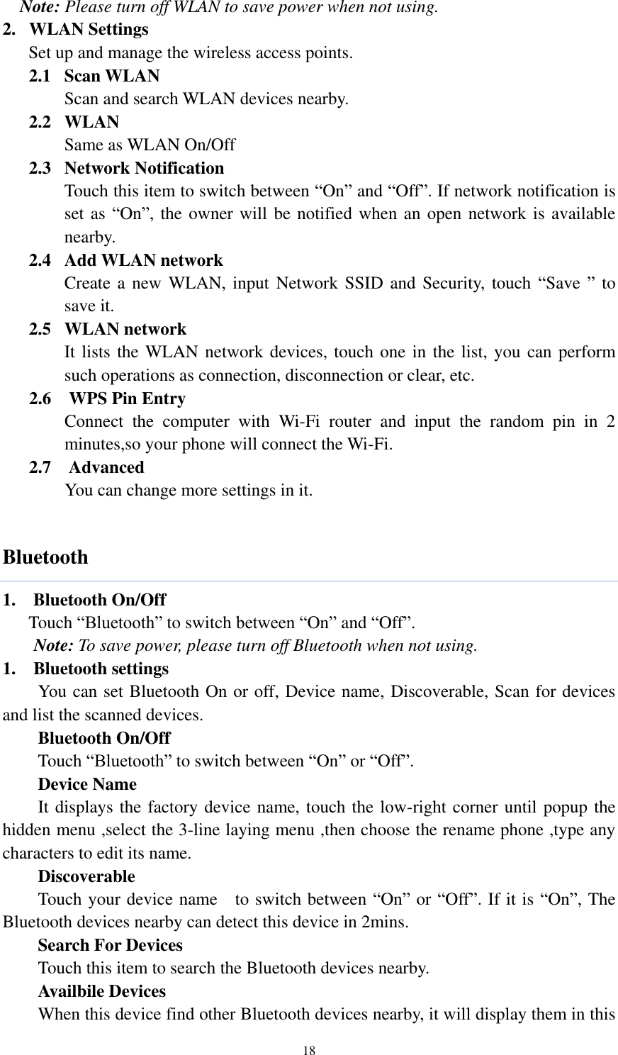  18 Note: Please turn off WLAN to save power when not using. 2. WLAN Settings Set up and manage the wireless access points. 2.1   Scan WLAN Scan and search WLAN devices nearby. 2.2   WLAN Same as WLAN On/Off 2.3   Network Notification Touch this item to switch between “On” and “Off”. If network notification is set as “On”, the owner will be notified when an open network is available nearby. 2.4   Add WLAN network Create a new WLAN, input Network  SSID and Security, touch “Save ” to save it. 2.5   WLAN network It lists the WLAN network devices, touch one in the list, you can perform such operations as connection, disconnection or clear, etc.       2.6  WPS Pin Entry        Connect  the  computer  with  Wi-Fi  router  and  input  the  random  pin  in  2 minutes,so your phone will connect the Wi-Fi.    2.7    Advanced        You can change more settings in it.  Bluetooth 1.    Bluetooth On/Off Touch “Bluetooth” to switch between “On” and “Off”. Note: To save power, please turn off Bluetooth when not using. 1. Bluetooth settings You can set Bluetooth On or off, Device name, Discoverable, Scan for devices and list the scanned devices.    Bluetooth On/Off Touch “Bluetooth” to switch between “On” or “Off”.    Device Name It displays the factory device name, touch the low-right corner until popup the hidden menu ,select the 3-line laying menu ,then choose the rename phone ,type any characters to edit its name.    Discoverable Touch your device name    to switch between “On” or “Off”. If it is “On”, The Bluetooth devices nearby can detect this device in 2mins.    Search For Devices Touch this item to search the Bluetooth devices nearby.    Availbile Devices When this device find other Bluetooth devices nearby, it will display them in this 