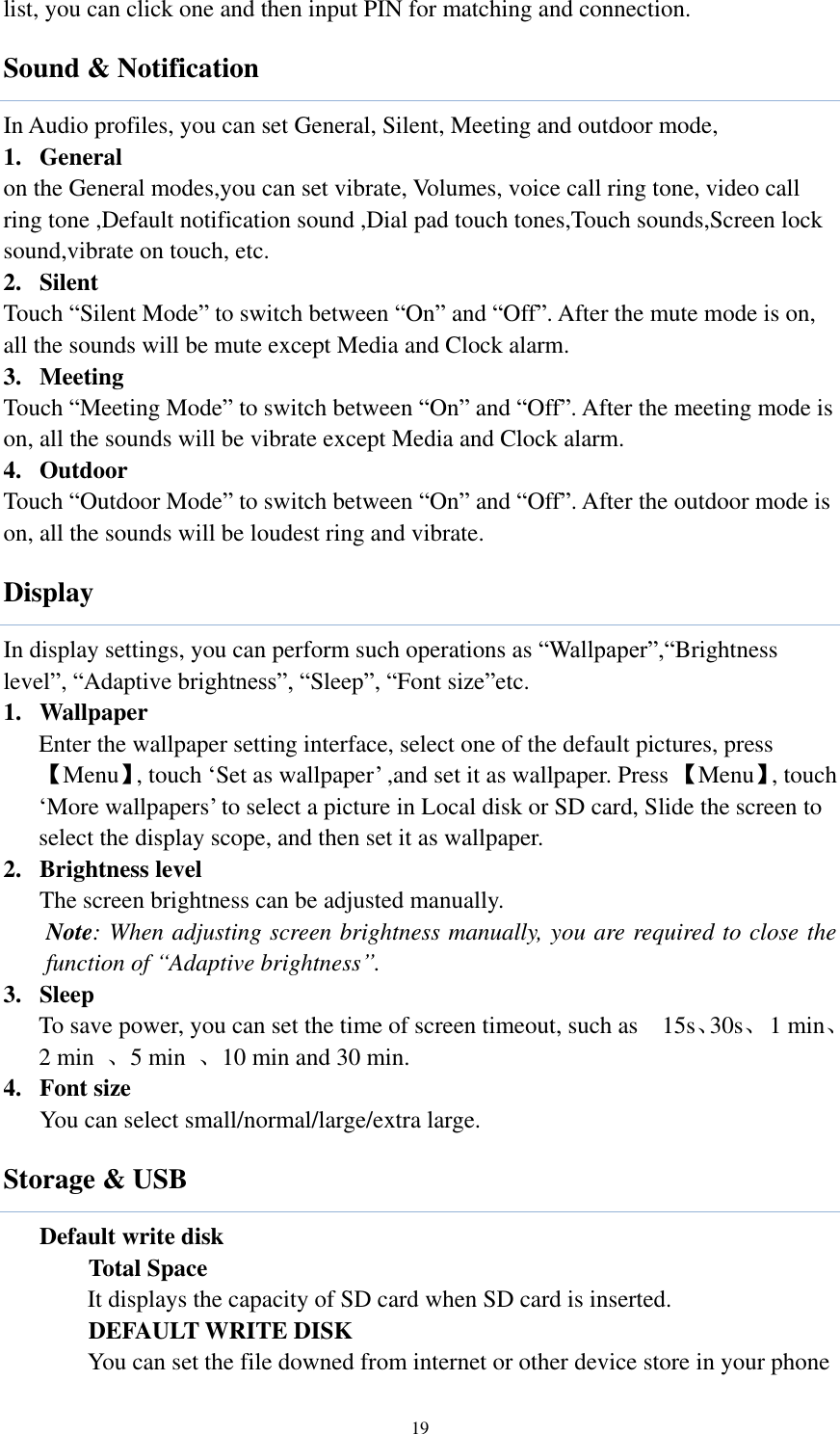  19 list, you can click one and then input PIN for matching and connection. Sound &amp; Notification In Audio profiles, you can set General, Silent, Meeting and outdoor mode, 1. General on the General modes,you can set vibrate, Volumes, voice call ring tone, video call ring tone ,Default notification sound ,Dial pad touch tones,Touch sounds,Screen lock sound,vibrate on touch, etc.   2. Silent Touch “Silent Mode” to switch between “On” and “Off”. After the mute mode is on, all the sounds will be mute except Media and Clock alarm. 3. Meeting Touch “Meeting Mode” to switch between “On” and “Off”. After the meeting mode is on, all the sounds will be vibrate except Media and Clock alarm. 4. Outdoor Touch “Outdoor Mode” to switch between “On” and “Off”. After the outdoor mode is on, all the sounds will be loudest ring and vibrate. Display In display settings, you can perform such operations as “Wallpaper”,“Brightness level”, “Adaptive brightness”, “Sleep”, “Font size”etc. 1. Wallpaper   Enter the wallpaper setting interface, select one of the default pictures, press 【Menu】, touch ‘Set as wallpaper’ ,and set it as wallpaper. Press 【Menu】, touch ‘More wallpapers’ to select a picture in Local disk or SD card, Slide the screen to select the display scope, and then set it as wallpaper.     2. Brightness level The screen brightness can be adjusted manually.   Note: When adjusting screen brightness manually, you are required to close the function of “Adaptive brightness”.   3. Sleep To save power, you can set the time of screen timeout, such as    15s、30s、  1 min、2 min  、5 min  、10 min and 30 min.   4. Font size You can select small/normal/large/extra large. Storage &amp; USB Default write disk Total Space It displays the capacity of SD card when SD card is inserted. DEFAULT WRITE DISK You can set the file downed from internet or other device store in your phone   