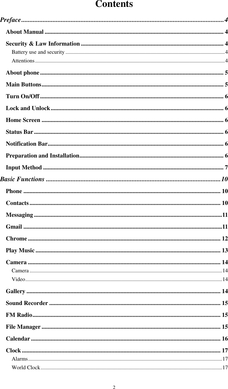  2 Contents Preface ........................................................................................................................... 4 About Manual ...................................................................................................................... 4 Security &amp; Law Information .............................................................................................. 4 Battery use and security ................................................................................................................... 4 Attentions ......................................................................................................................................... 4 About phone ......................................................................................................................... 5 Main Buttons ........................................................................................................................ 5 Turn On/Off ......................................................................................................................... 6 Lock and Unlock .................................................................................................................. 6 Home Screen ........................................................................................................................ 6 Status Bar ............................................................................................................................. 6 Notification Bar .................................................................................................................... 6 Preparation and Installation ............................................................................................... 6 Input Method ....................................................................................................................... 7 Basic Functions .......................................................................................................... 10 Phone .................................................................................................................................. 10 Contacts .............................................................................................................................. 10 Messaging ............................................................................................................................ 11 Gmail ................................................................................................................................... 11 Chrome ............................................................................................................................... 12 Play Music .......................................................................................................................... 13 Camera ............................................................................................................................... 14 Camera ........................................................................................................................................... 14 Video .............................................................................................................................................. 14 Gallery ................................................................................................................................ 14 Sound Recorder ................................................................................................................. 15 FM Radio ............................................................................................................................ 15 File Manager ...................................................................................................................... 15 Calendar ............................................................................................................................. 16 Clock ................................................................................................................................... 17 Alarms ............................................................................................................................................ 17 World Clock ................................................................................................................................... 17 