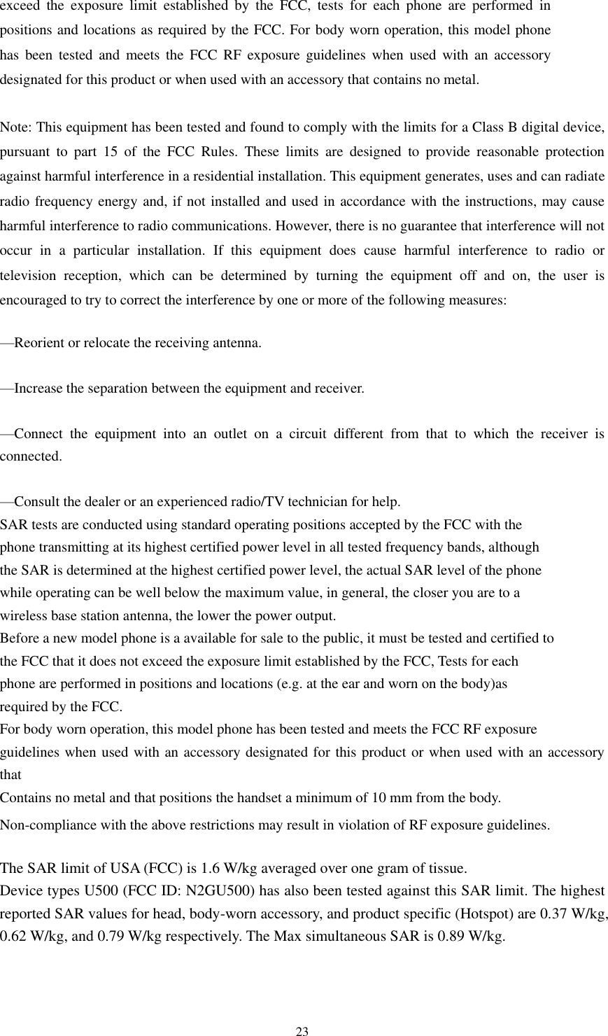  23 exceed  the  exposure  limit  established  by  the  FCC,  tests  for  each  phone  are  performed  in positions and locations as required by the FCC. For body worn operation, this model phone has  been  tested  and  meets the  FCC  RF  exposure  guidelines  when  used  with  an  accessory designated for this product or when used with an accessory that contains no metal.  Note: This equipment has been tested and found to comply with the limits for a Class B digital device, pursuant  to  part  15  of  the  FCC  Rules.  These  limits  are  designed  to  provide  reasonable  protection against harmful interference in a residential installation. This equipment generates, uses and can radiate radio frequency energy and, if not installed and used in accordance with the instructions, may cause harmful interference to radio communications. However, there is no guarantee that interference will not occur  in  a  particular  installation.  If  this  equipment  does  cause  harmful  interference  to  radio  or television  reception,  which  can  be  determined  by  turning  the  equipment  off  and  on,  the  user  is encouraged to try to correct the interference by one or more of the following measures:     —Reorient or relocate the receiving antenna.     —Increase the separation between the equipment and receiver.     —Connect  the  equipment  into  an  outlet  on  a  circuit  different  from  that  to  which  the  receiver  is connected.     —Consult the dealer or an experienced radio/TV technician for help.    SAR tests are conducted using standard operating positions accepted by the FCC with the phone transmitting at its highest certified power level in all tested frequency bands, although the SAR is determined at the highest certified power level, the actual SAR level of the phone while operating can be well below the maximum value, in general, the closer you are to a wireless base station antenna, the lower the power output. Before a new model phone is a available for sale to the public, it must be tested and certified to the FCC that it does not exceed the exposure limit established by the FCC, Tests for each phone are performed in positions and locations (e.g. at the ear and worn on the body)as required by the FCC. For body worn operation, this model phone has been tested and meets the FCC RF exposure guidelines when used with an accessory designated for this product or when used with an accessory that Contains no metal and that positions the handset a minimum of 10 mm from the body. Non-compliance with the above restrictions may result in violation of RF exposure guidelines.  The SAR limit of USA (FCC) is 1.6 W/kg averaged over one gram of tissue.   Device types U500 (FCC ID: N2GU500) has also been tested against this SAR limit. The highest reported SAR values for head, body-worn accessory, and product specific (Hotspot) are 0.37 W/kg, 0.62 W/kg, and 0.79 W/kg respectively. The Max simultaneous SAR is 0.89 W/kg.  